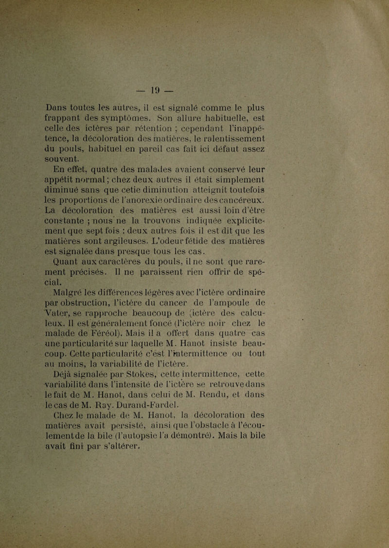 Dans toutes les autres,, il est signalé comme le plus frappant des symptômes. Son allure habituelle, est celle des ictères par rétention ; cependant l’inappé¬ tence, la décoloration des matières, le ralentissement du pouls, habituel en pareil cas fait ici défaut assez souvent. En effet, quatre des malades avaient conservé leur appétit normal; chez deux autres il était simplement diminué sans que cetie diminution atteignit toutefois les proportions de l’anorexie ordinaire des cancéreux. La décoloration des matières est aussi loin d’ètre constante ; nous ne la trouvons indiquée explicite¬ ment que sept fois : deux autres fois il est dit que les matières sont argileuses. L’odeur fétide des matières est signalée dans presque tous les cas. Quant aux caractères du pouls, il ne sont que rare¬ ment précisés. Il ne paraissent rien offrir de spé¬ cial. Malgré les différences légères avec l’ictère ordinaire par obstruction, l’ictère du cancer de l’ampoule de Vater, se rapproche beaucoup de (ictère des calcu- leux. Il est généralement foncé (l’ictère noir chez le malade de Féréol). Mais il a offert dans quatre cas une particularité sur laquelle M. Hanot insiste beau¬ coup. Cette particularité c’est l’mtermittence ou tout au moins, la variabilité de l’ictère. Déjà signalée par Stokes, cette intermittence, cette •variabilité dans l’intensité de l’ictère se retrouve dans le fait de M. Hanot, dans celui de M. Rendu, et dans le cas de M. Ray. Durand-Fardel. Chez le malade de M. Hanot, la décoloration des matières avait persisté, ainsi que l’obstacle à l’écou¬ lement de la bile (l’autopsie l’a démontré). Mais la bile avait fini par s’altérer.