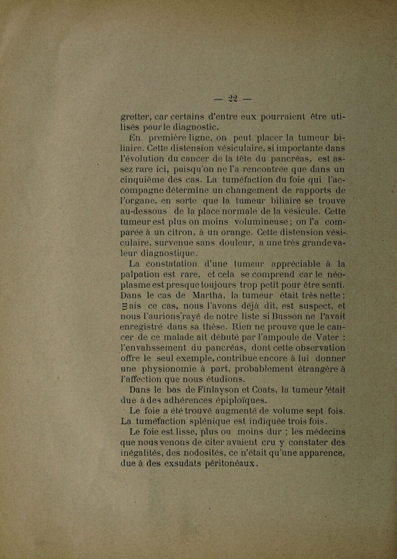gretfcer, car certains d’entre eux pourraient être uti¬ lisés pourle diagnostic. En première ligne, on peut placer la tumeur bi¬ liaire. Cette distension vésiculaire, si importante dans l’évolution du cancer de la tête du pancréas,, est as¬ sez rare ici, puisqu’on ne Pa rencontrée que dans un cinquième des cas. La tuméfaction du foie qui l’ac¬ compagne détermine un changement de rapports de l’organe, en sorte que la tumeur biliaire se trouve au-dessous de la place normale de la vésicule. Cette tumeur est plus on moins volumineuse; on Pa com¬ parée à un citron, à un orange. Cette distension vési-. culaire, survenue sans douleur, a une très grande va¬ leur diagnostique. La constatation d’une tumeur* appréciable à la palpation est rare, et cela se comprend car le néo¬ plasme est presque toujours trop petit pour être senti. Dans le cas de Martha, la tumeur était très nette ; gais ce cas, nous Pavons déjà dit, est suspect, et nous Paurions'rayé de notre liste si Busson ne Pavait enregistré dans sa thèse. Rien ne prouve que le can¬ cer de ce malade ait débuté par l’ampoule de Vater : l’envahssement du pancréas, dont cette observation offre le seul exemple, contribue encore à lui donner une physionomie à part, probablement étrangère à l’affection que nous étudions. Dans le bas de Finlayson et Coats, la tumeur Jétait due à des adhérences épiploïques. Le foie a été trouvé augmenté de volume sept fois. La tuméfaction splénique est indiquée trois fois. Le foie est lisse, plus ou moins dur ; les médecins que nous venons de citer avaient cru y constater des inégalités, des nodosités, ce n’était qu’une apparence, due à des exsudats péritonéaux.