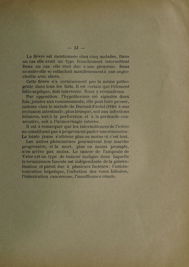La fièvre est mentionnée chez cinq malades. Dans un cas elle avait un type franchement intermittent Dans un cas elle était due à une pleurésie. Dans un autre elle se rattachait manifestement à une angio- cholite avec abcès. Cette fièvre n’a certainement pas la même patho¬ génie dans tous les faits. 11 est certain que l’élément bilio-septique, doit intervenir. Nous y réviendrons. Par opposition, l'hypothermie est signalée deux fois; jointes aux vomissements, elle peut faire penser, comme chez le malade de Durand-Fardel (1840) à une occlusion intestinale; plus brusque, soit aux infections biliaires, soit à la perforation et à la péritonite con¬ sécutive, soit à l’hémorrhagie interne. Il est à remarquer que les intermittences de l’ictère ne constituent pas à proprement parler une rémission. La teinte jaune s’atténue plus ou moins et.c’est tout. Les autres phénomènes poursuivent leur marche progressive, et la mort, plus ou moins prompte, n’en arrive pas moins. Le cancer de l’ampoule de Vater est un type de tumeur maligne dans laquelle la terminaison funeste est indépendante delà généra¬ lisation et paraît due à plusieurs facteurs: l’autoin- toxication hépatique, l’infection des voies biliaires, l’intoxication cancéreuse, l’insuffisance rénale.