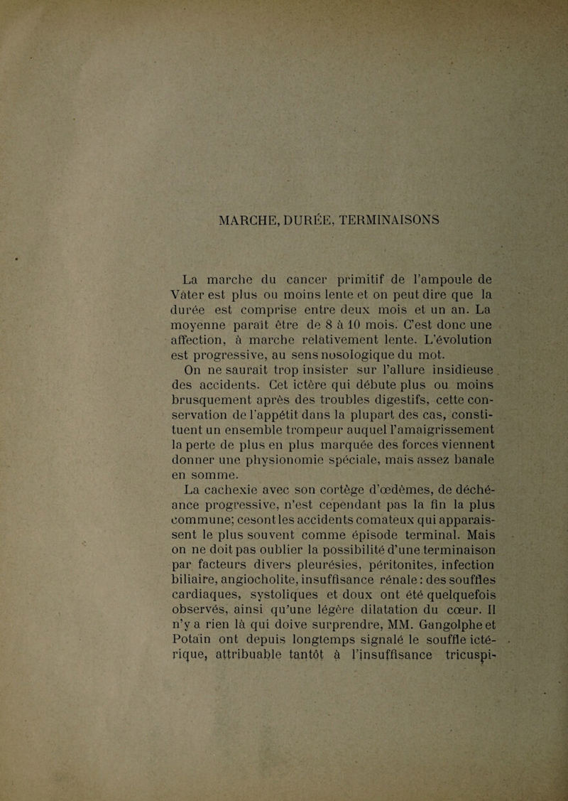 MARCHE, DURÉE, TERMINAISONS La marche du cancer primitif de l’ampoule de Vàter est plus ou moins lente et on peut dire que la durée est comprise entre deux mois et un an. La moyenne paraît être de 8 à 10 mois. C’est donc une affection, à marche relativement lente. L’évolution est progressive, au sens nosologique du mot. On ne saurait trop insister sur l’allure insidieuse des accidents. Cet ictère qui débute plus ou moins brusquement après des troubles digestifs, cette con¬ servation de l’appétit dans la plupart des cas, consti¬ tuent un ensemble trompeur auquel l’amaigrissement la perte de plus en plus marquée des forces viennent donner une physionomie spéciale, mais assez banale en somme. La cachexie avec son cortège d’œdèmes, de déché¬ ance progressive, n’est cependant pas la fin la plus commune; cesontles accidents comateux qui apparais¬ sent le plus souvent comme épisode terminal. Mais on ne doit pas oublier la possibilité d’une terminaison par facteurs divers pleurésies, péritonites, infection biliaire, angiocholite, insuffisance rénale : des souffles cardiaques, systoliques et doux ont été quelquefois observés, ainsi qu’une légère dilatation du cœur. Il n’y a rien là qui doive surprendre, MM. Gangolpheet Potain ont depuis longtemps signalé le souffle icté- rique, attribuable tantôt à l’insuffisance tricuspi-