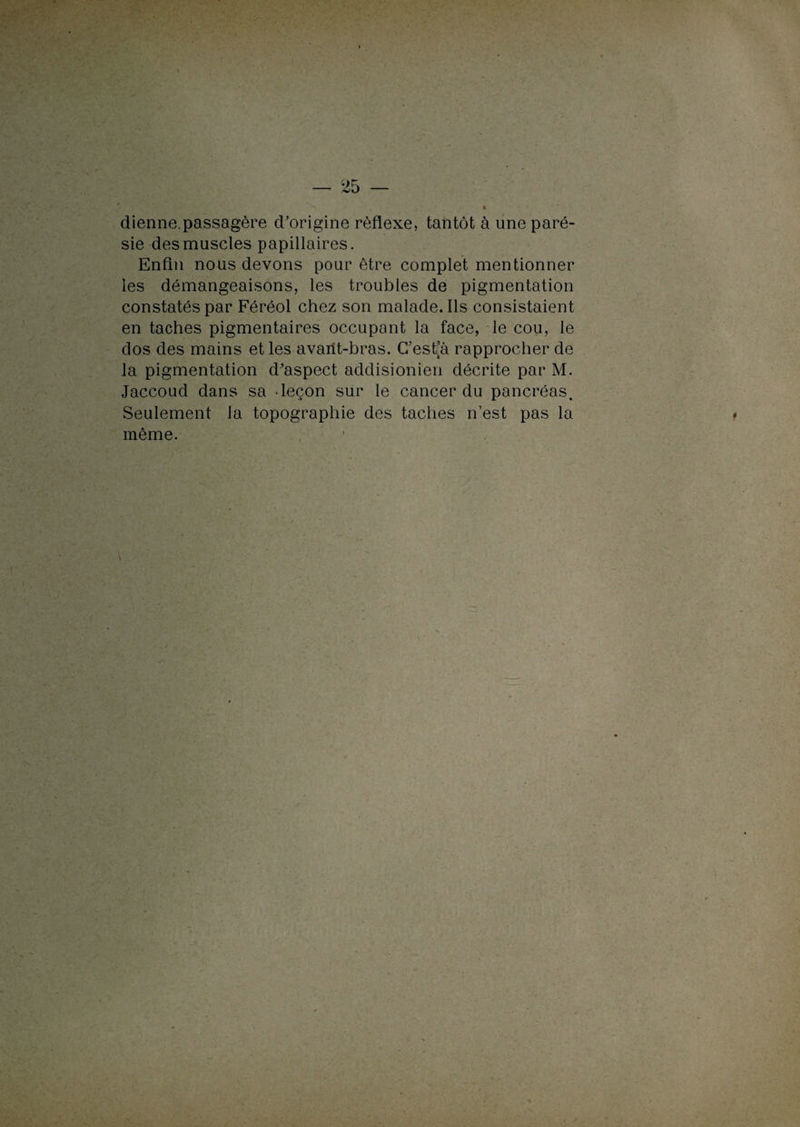 dienne.passagère cForigine réflexe, tantôt à une paré¬ sie des muscles papillaires. Enfin nous devons pour être complet mentionner les démangeaisons, les troubles de pigmentation constatés par Féréol chez son malade. Ils consistaient en taches pigmentaires occupant la face, le cou, le dos des mains et les availt-bras. C’est’à rapprocher de la pigmentation d’aspect addisionien décrite par M. Jaccoud dans sa -leçon sur le cancer du pancréas. Seulement la topographie des taches n’est pas la même. ■ ' vu