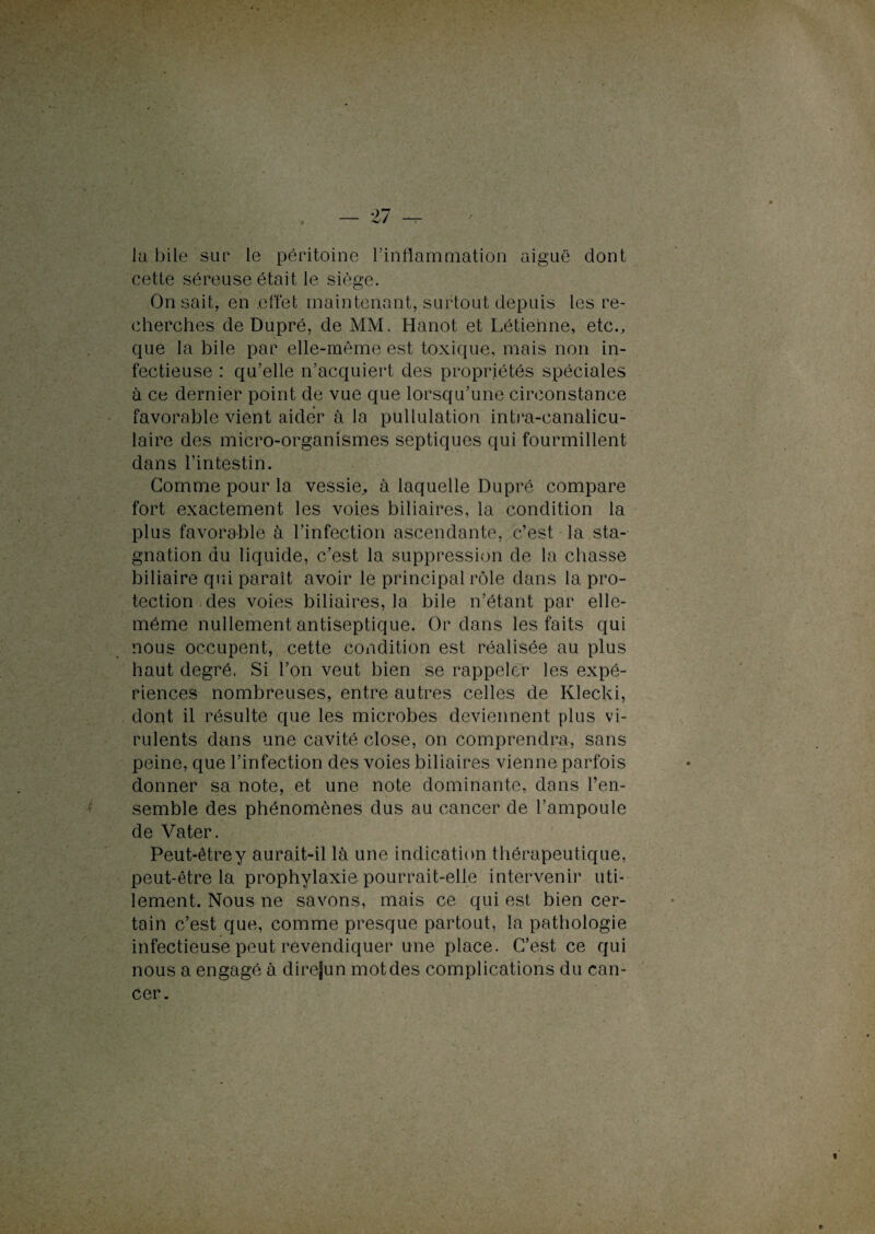 la bile sur le péritoine l’inflammation aiguë dont cette séreuse était le siège. On sait, en effet maintenant, surtout depuis les re¬ cherches de Dupré, de MM. Hanot et Létienne, etc., que la bile par elle-même est toxique, mais non in¬ fectieuse : qu’elle n’acquiert des propriétés spéciales à ce dernier point de vue que lorsqu’une circonstance favorable vient aider à la pullulation intra-canalicu- laire des micro-organismes septiques qui fourmillent dans l’intestin. Gomme pour la vessie, à laquelle Dupré compare fort exactement les voies biliaires, la condition la plus favorable à l’infection ascendante, c’est la sta¬ gnation du liquide, c’est la suppression de la chasse biliaire qui paraît avoir le principal rôle dans la pro¬ tection des voies biliaires, la bile n’étant par elle- même nullement antiseptique. Or dans les faits qui nous occupent, cette condition est réalisée au plus haut degré. Si l’on veut bien se rappeler les expé¬ riences nombreuses, entre autres celles de Klecki, dont il résulte que les microbes deviennent plus vi¬ rulents dans une cavité close, on comprendra, sans peine, que l’infection des voies biliaires vienne parfois donner sa note, et une note dominante, dans l’en¬ semble des phénomènes dus au cancer de l’ampoule de Vater. Peut-êtrey aurait-il là une indication thérapeutique, peut-être la prophylaxie pourrait-elle intervenir uti¬ lement. Nous ne savons, mais ce qui est bien cer¬ tain c’est que, comme presque partout, la pathologie infectieuse peut revendiquer une place. C’est ce qui nous a engagé à dire|un mot des complications du can¬ cer.