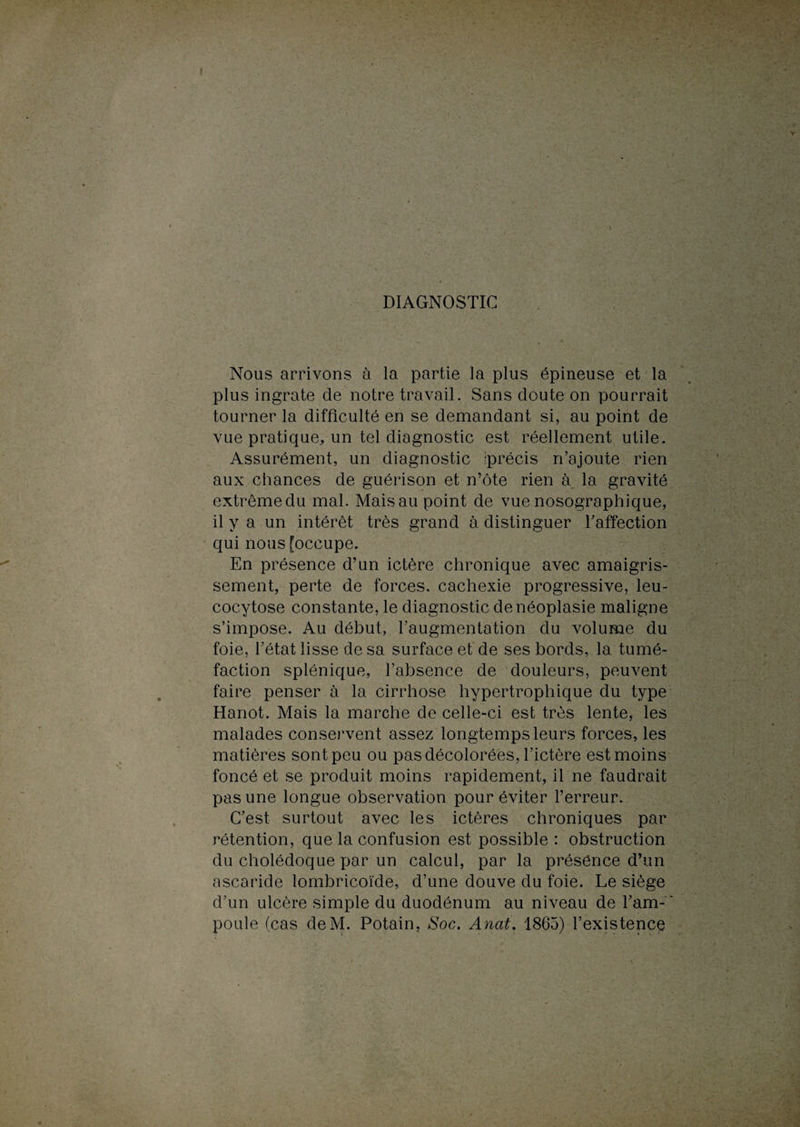 Nous arrivons à la partie la plus épineuse et la plus ingrate de notre travail. Sans doute on pourrait tourner la difficulté en se demandant si, au point de vue pratique, un tel diagnostic est réellement utile. Assurément, un diagnostic iprécis n’ajoute rien aux chances de guérison et n’ôte rien à la gravité extrême du mal. Mais au point de vue nosographique, il y a un intérêt très grand à distinguer l’affection qui nous [occupe. En présence d’un ictère chronique avec amaigris¬ sement, perte de forces, cachexie progressive, leu- cocytose constante, le diagnostic de néoplasie maligne s’impose. Au début, l’augmentation du volume du foie, l’état lisse de sa surface et de ses bords, la tumé¬ faction splénique, l’absence de douleurs, peuvent faire penser à la cirrhose hypertrophique du type Hanot. Mais la marche de celle-ci est très lente, les malades conservent assez longtemps leurs forces, les matières sont peu ou pas décolorées, l’ictère est moins foncé et se produit moins rapidement, il ne faudrait pas une longue observation pour éviter l’erreur. C’est surtout avec les ictères chroniques par rétention, que la confusion est possible : obstruction du cholédoque par un calcul, par la présence d’un ascaride lombricoïde, d’une douve du foie. Le siège d’un ulcère simple du duodénum au niveau de l’am- ‘ poule (cas deM. Potain, Soc. Anat. 1865) l’existence