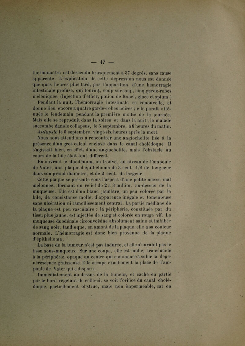 thermomètre est descendu brusquement à 37 degrés, sans cause apparente. L’explication de cette dépression nous est donnée quelques heures plus tard, par l’apparition d’une hémorragie intestinale profuse, qui fournit, coup sur coup, cinq garde-robes méléniques. (Injection d’éther, potion de Rabel, glace et opium.) Pendant la nuit, l’hémorragie intestinale se renouvelle, et donne lieu encore à quatre garde-robes noires ; elle paraît atté¬ nuée le lendemain pendant la première moitié de la journée. Mais elle se reproduit dans la soirée et dans la nuit ; le malade succombe dansle collapsus, le 3 septembre, à8 heures du matin. Autopsie le fi septembre, vingt-six heures après la mort. Nous nous attendions à rencontrer une angiocholile liée à la présence d’un gros calcul enclavé dans le canal cholédoque II s’agissait bien, en effet, d’une angiocholite, mais l'obstacle au cours de la bile était tout différent. En ouvrant le duodénum, on trouve, au niveau de l’ampoule de Yater, une plaque d’épithélioma de 3 cent. 1/2 de longueur dans son grand diamètre, et de 2 cent, de largeur. Cette plaque se présente sous l’aspect d’une petite masse mal melonnée, formant un relief de 2 à 3 millim. au-dessus de la muqueuse. Elle est d’un blanc jaunâtre, un peu colorée par la bile., de consistance molle, d’apparence inégale et tomenleuse sans ulcération ni ramollissement central. La partie médiane de la plaque est peu vasculaire : la périphérie, constituée par du tissu plus jaune, est injectée de sang et colorée en rouge vif. La muqueuse duodénale circonvoisine absolument saine et imbibée de sang noir, tandis que, en amont de la plaque, elle a sa couleur normale. L’hémorragie est donc bien provenue de la plaque d’épithélioma. La base de la tumeur n’est pas indurée, et elle n’envahit pas le tissu sous-muqueux. Sur une coupe, elle est molle, translucide à la périphérie, opaque au centre qui commence à subir la dégé¬ nérescence graisseuse. Elle occupe exactement la place de l’am¬ poule de Yater qui a disparu. Immédiatement au-dessus de la tumeur, et caché en partie par le bord végétant de celle-ci, se voit l’orifice du canal cholé¬ doque, partiellement obstrué, mais non imperméable, car on