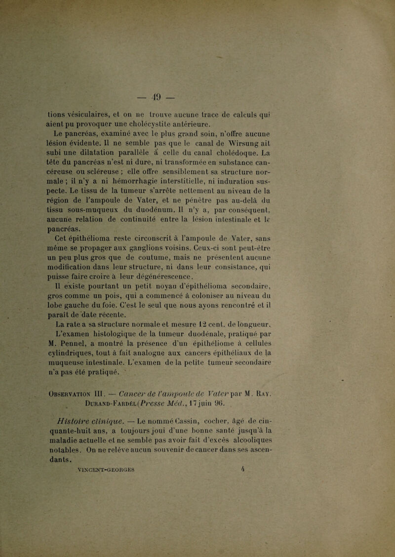 tions vésiculaires, et on ne trouve aucune trace de calculs qui aient pu provoquer une cholécystite antérieure. Le pancréas, examiné avec le plus grand soin, n’offre aucune lésion évidente. Il ne semble pas que le canal de Wirsung ait subi une dilatation parallèle à celle du canal cholédoque. La tête du pancréas n’est ni dure, ni transformée en substance can¬ céreuse ou scléreuse ; elle offre sensiblement sa structure nor¬ male ; il n’y a ni hémorrhagie interstitielle, ni induration sus¬ pecte. Le tissu de la tumeur s’arrête nettement au niveau de la région de l’ampoule de Yater, et ne pénètre pas au-delà du tissu sous-muqueux du duodénum. Il n’y a, par conséquent, aucune relation de continuité entre la lésion intestinale et le pancréas. Cet épithélioma reste circonscrit à l’ampoule de Yater, sans même se propager aux ganglions voisins. Ceux-ci sont peut-être un peu plus gros que de coutume, mais ne présentent aucune modification dans leur structure, ni dans leur consistance, qui puisse faire croire à leur dégénérescence. Il existe pourtant un petit noyau d’épithélioma secondaire, gros comme un pois, qui a commencé à coloniser au niveau du lobe gauche du foie. C’est le seul que nous ayons rencontré et il paraît de date récente. La rate a sa structure normale et mesure 12 cent, de longueur. L’examen histologique de la tumeur duodénale, pratiqué par M. Pennel, a montré la présence d’un épilhéliome à cellules cylindriques, tout à fait analogue aux cancers épithéliaux de la muqueuse intestinale. L’examen de la petite tumeur secondaire n’a pas été pratiqué. Observation III. — Cancer de V ampoule de Vater par M. Ray. Durand-Fardél(Presse Méd., 17 juin 9fi. Histoire clinique. — Le nommé Gassin, cocher, âgé de cin¬ quante-huit ans, a toujours joui d’une bonne santé jusqu’à la maladie actuelle et ne semble pas avoir fait d’excès alcooliques notables. On ne relève aucun souvenir de cancer dans ses ascen¬ dants. VINCENT-GEORGES 4