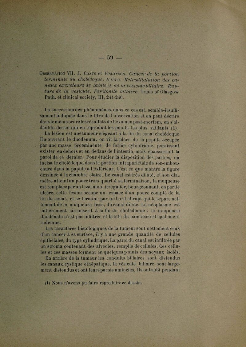 Observation VII. J. Coats et Finlayson. Cancer de la portion terminale du cholédoque. Ictère. Retrodilatalion des ca¬ naux excréteurs de labile et de la vésicule biliaire. Rup¬ ture de la vésicule. Péritonite biliaire. Trans of Glasgow Patli. et clinical society, III, 244-246. La succession des phénomènes, dans ce cas est, semble-ilsufïi- sament indiquée dans le titre de l’observation et on peut décrire danslemêmeordrelesrésultats de rexainenpost-mortem. en s’ai- dantdu dessin qui en reproduit les points les plus saillants (1). La lésion est une tumeur siégeant à la lin du canal cholédoque En ouvrant le duodénum, on vit la place de la papille occupée par une masse proéminente de forme cylindrique, paraissant exister en dehors et en dedansde l’intestin, mais épaississant la paroi de ce dernier. Pour étudier la disposition des parties, on incisa le cholédoque dans la portion intrapariétale de son-embou¬ chure dans la papille à l’extérieur. C’est ce que montre la figure dessiné'e à la chambre claire. Le canal est très dilaté, et son dia_ mètre atteintun pouce trois quart à sa terminaison, la muqueuse est remplacé par un tissu mou, irrégulier, bourgeonnant, en partie ulcéré, cette lésion occupe un espace d’un pouce compté de la fin du canal, et se termine par un bord abrupt qui le sépare net¬ tement de la muqueuse lisse, du canal dilaté. Le néoplasme est entièrement circonscrit à la fin du cholédoque : la muqueuse duodénale n’est pas infiltrée et la tête du pancréas est également indemne. Les caractères histologiques de la tumeur sont nettement ceux d'un cancer à sa surface, il y a une grande quantité de cellules épitliélales, du type cylindrique. La paroi du canal est infiltrée par un stroma contenant des alvéoles, remplis de cellules. Les cellu¬ les et ces masses forment en quelques p oints des noyaux isolés. En arrière de la tumeur les conduits biliaires sont distendus les canaux cystique ethépatique, la vésicule biliaire sont large¬ ment distendus et ont leurs parois amincies. Ils ont subi pendant pl) Nous n’avons pu faire reproduire ce dessin.