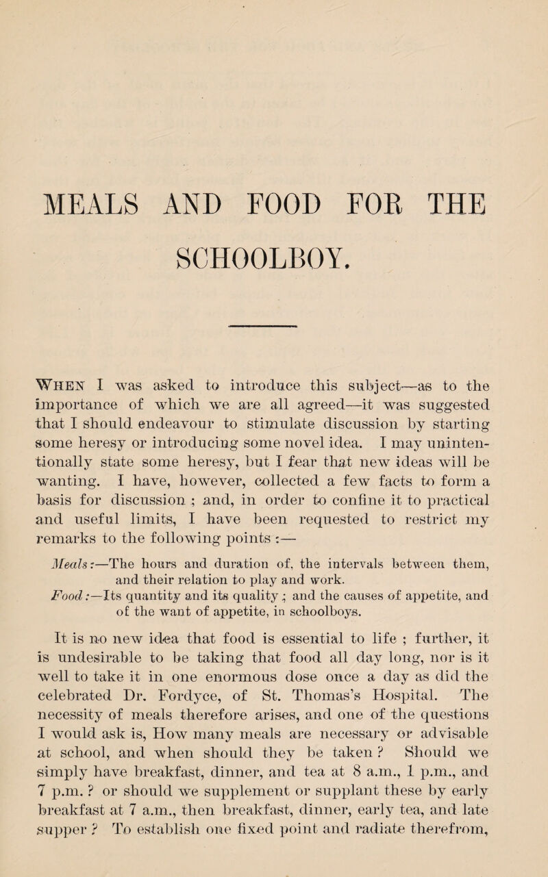 MEALS AND FOOD FOR THE SCHOOLBOY. WHEN I was asked to introduce this subject—as to the importance of which we are all agreed—it was suggested that I should endeavour to stimulate discussion by starting some heresy or introducing some novel idea. I may uninten¬ tionally state some heresy, but I fear that new ideas will be wanting. I have, however, collected a few facts to form a basis for discussion ; and, in order to confine it to practical and useful limits, I have been requested to restrict my remarks to the following points :— Meals:—The hours and duration of, the intervals between them, and their relation to play and work. Food:—Its quantity and its quality; and the causes of appetite, and of the want of appetite, in schoolboys. It is no new idea that food is essential to life ; further, it is undesirable to be taking that food all day long, nor is it well to take it in one enormous dose once a day as did the celebrated Dr. Fordyce, of St. Thomas’s Hospital. The necessity of meals therefore arises, and one of the questions I would ask is, How many meals are necessary or advisable at school, and when should they be taken ? Should we simply have breakfast, dinner, and tea at 8 a.m., 1 p.m., and 7 p.m. ? or should we supplement or supplant these by early breakfast at 7 a.m., then breakfast, dinner, early tea, and late supper ? To establish one fixed point and radiate therefrom,