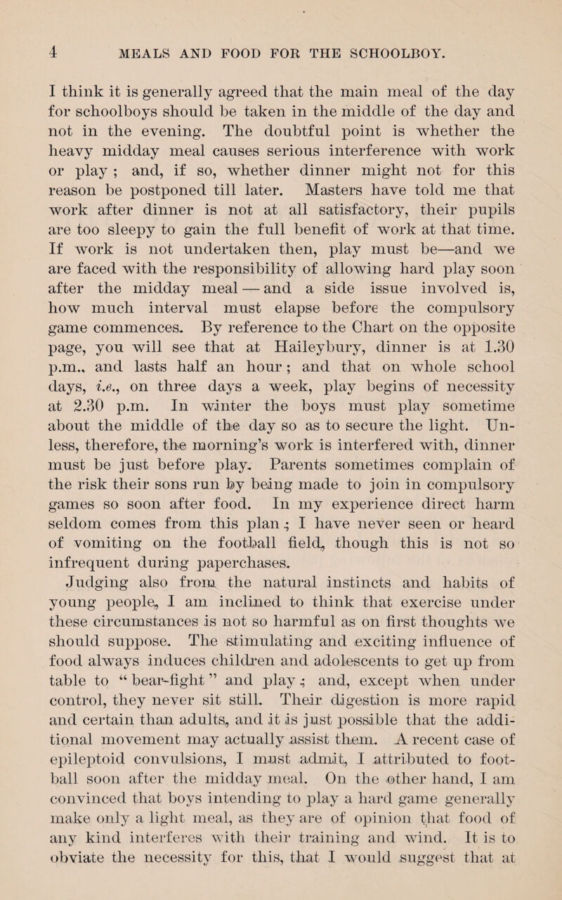 I think it is generally agreed that the main meal of the day for schoolboys should be taken in the middle of the day and not in the evening. The doubtful point is whether the heavy midday meal causes serious interference with work or play ; and, if so, whether dinner might not for this reason be postponed till later. Masters have told me that work after dinner is not at all satisfactory, their pupils are too sleepy to gain the full benefit of work at that time. If work is not undertaken then, play must be—and we are faced with the responsibility of allowing hard play soon after the midday meal — and a side issue involved is, how much interval must elapse before the compulsory game commences. By reference to the Chart on the opposite page, you will see that at Haileybury, dinner is at 1.30 p.m., and lasts half an hour; and that on whole school days, i.e., on three days a week, play begins of necessity at 2.30 p.m. In winter the boys must play sometime about the middle of the day so as to secure the light. Un¬ less, therefore, the morning’s work is interfered with, dinner must be just before play. Parents sometimes complain of the risk their sons run by being made to join in compulsory games so soon after food. In my experience direct harm seldom comes from this planI have never seen or heard of vomiting on the football field, though this is not so infrequent during paperchases. Judging also from the natural instincts and habits of young people, I am inclined to think that exercise under these circumstances is not so harmful as on first thoughts we should suppose. The stimulating and exciting influence of food always induces children and adolescents to get up from table to “ bear-fight ” and play,• and, except when under control, they never sit still. Their digestion is more rapid and certain than adults, and it is just possible that the addi¬ tional movement may actually .assist them. A recent case of epileptoid convulsions, I must admit, I attributed to foot¬ ball soon after the midday meal. On the ether hand, I am convinced that boys intending to play a hard game generally make only a light meal, as they are of opinion that food of any kind interferes with their training and wind. It is to obviate the necessity for this, that I would suggest that at