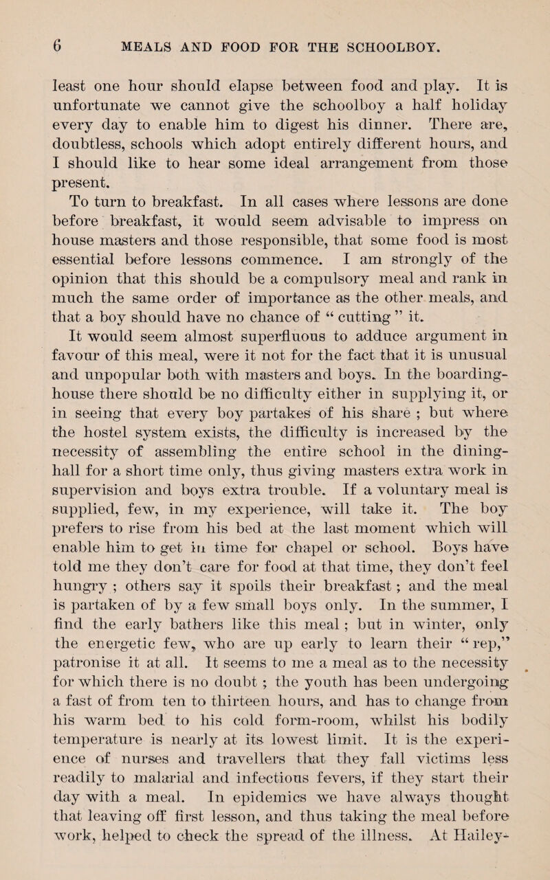 least one hour should elapse between food and play. It is unfortunate we cannot give the schoolboy a half holiday every day to enable him to digest his dinner. There are, doubtless, schools which adopt entirely different hours, and I should like to hear some ideal arrangement from those present. To turn to breakfast. In all cases where lessons are done before breakfast, it would seem advisable to impress on house masters and those responsible, that some food is most essential before lessons commence. I am strongly of the opinion that this should be a compulsory meal and rank in much the same order of importance as the other meals, and that a boy should have no chance of “ cutting ” it. It would seem almost superfluous to adduce argument in favour of this meal, were it not for the fact that it is unusual and unpopular both with masters and boys. In the boarding¬ house there should be no difficulty either in supplying it, or in seeing that every boy partakes of his share ; but where the hostel system exists, the difficulty is increased by the necessity of assembling the entire school in the dining- hall for a short time only, thus giving masters extra work in supervision and boys extra trouble. If a voluntary meal is supplied, few, in my experience, will take it. The boy prefers to rise from his bed at the last moment which Avill enable him to get in time for chapel or school. Boys have told me they don’t care for food at that time, they don’t feel hungry ; others say it spoils their breakfast; and the meal is partaken of by a few small boys only. In the summer, I find the early bathers like this meal ; but in winter, only the energetic few, who are up early to learn their “ rep,” patronise it at all. It seems to me a meal as to the necessity for which there is no doubt ; the youth has been undergoing a fast of from ten to thirteen hours, and has to change from his warm bed to his cold form-room, whilst his bodily temperature is nearly at its lowest limit. It is the experi¬ ence of nurses and travellers that they fall victims less readily to malarial and infectious fevers, if they start their day with a meal. In epidemics we have always thought that leaving off first lesson, and thus taking the meal before work, helped to check the spread of the illness. At Hailey-