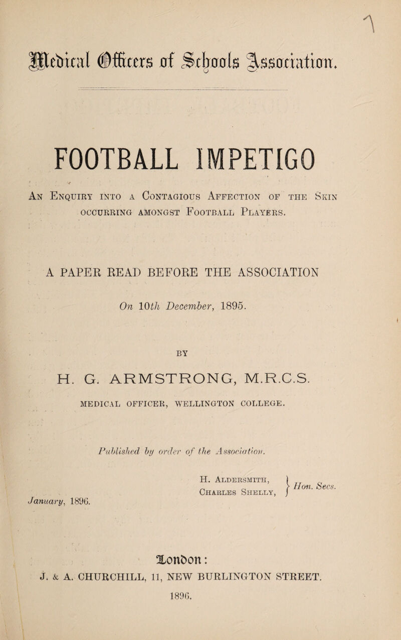 FOOTBALL IMPETIGO < ;■ r ; An Enquiry into a Contagious Affection of the Skin occurring amongst Football Players. A PAPER READ BEFORE THE ASSOCIATION On 10th December, 1895. BY H. G. ARMSTRONG, M.R.C.S. MEDICAL OFFICER, WELLINGTON COLLEGE. Published by order of the Association. January, 1896. H. Aldersmith, Charles Shelly, Hon. Secs. Xonbon: J. & A. CHURCHILL, 11, NEW BURLINGTON STREET. 1896,