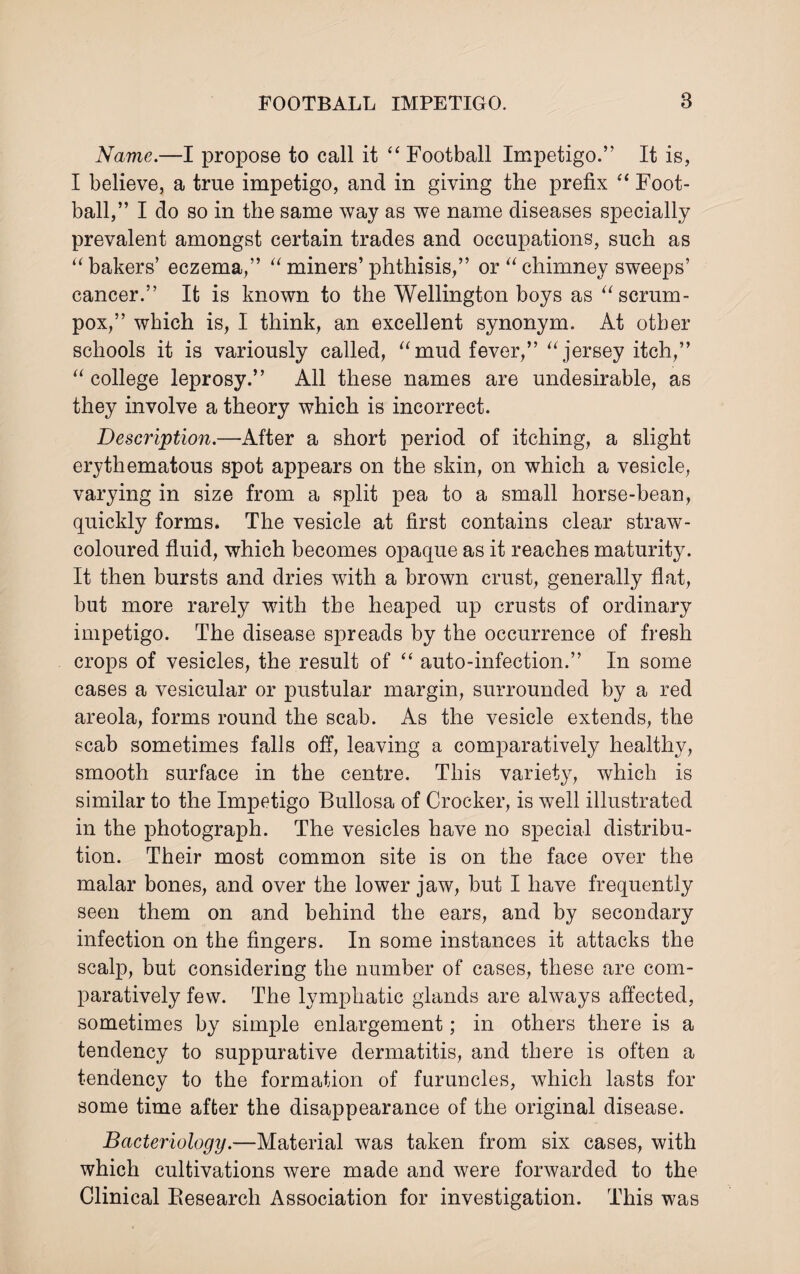 Name.—I propose to call it “ Football Impetigo.” It is, I believe, a true impetigo, and in giving the prefix “ Foot¬ ball,” I clo so in the same way as we name diseases specially prevalent amongst certain trades and occupations, such as “ bakers’ eczema,” “ miners’ phthisis,” or “ chimney sweeps’ cancer.” It is known to the Wellington boys as “ scrum- pox,” which is, I think, an excellent synonym. At other schools it is variously called, “mud fever,” “jersey itch,” “ college leprosy.” All these names are undesirable, as they involve a theory which is incorrect. Description.—After a short period of itching, a slight erythematous spot appears on the skin, on which a vesicle, varying in size from a split pea to a small horse-bean, quickly forms. The vesicle at first contains clear straw- coloured fluid, which becomes opaque as it reaches maturity. It then bursts and dries with a brown crust, generally flat, but more rarely with the heaped up crusts of ordinary impetigo. The disease spreads by the occurrence of fresh crops of vesicles, the result of “ auto-infection.” In some cases a vesicular or pustular margin, surrounded by a red areola, forms round the scab. As the vesicle extends, the scab sometimes falls off, leaving a comparatively healthy, smooth surface in the centre. This variety, which is similar to the Impetigo Bullosa of Crocker, is well illustrated in the photograph. The vesicles have no special distribu¬ tion. Their most common site is on the face over the malar bones, and over the lower jaw, but I have frequently seen them on and behind the ears, and by secondary infection on the fingers. In some instances it attacks the scalp, but considering the number of cases, these are com¬ paratively few. The lymphatic glands are always affected, sometimes by simple enlargement; in others there is a tendency to suppurative dermatitis, and there is often a tendency to the formation of furuncles, which lasts for some time after the disappearance of the original disease. Bacteriology.—Material was taken from six cases, with which cultivations were made and were forwarded to the Clinical Research Association for investigation. This was