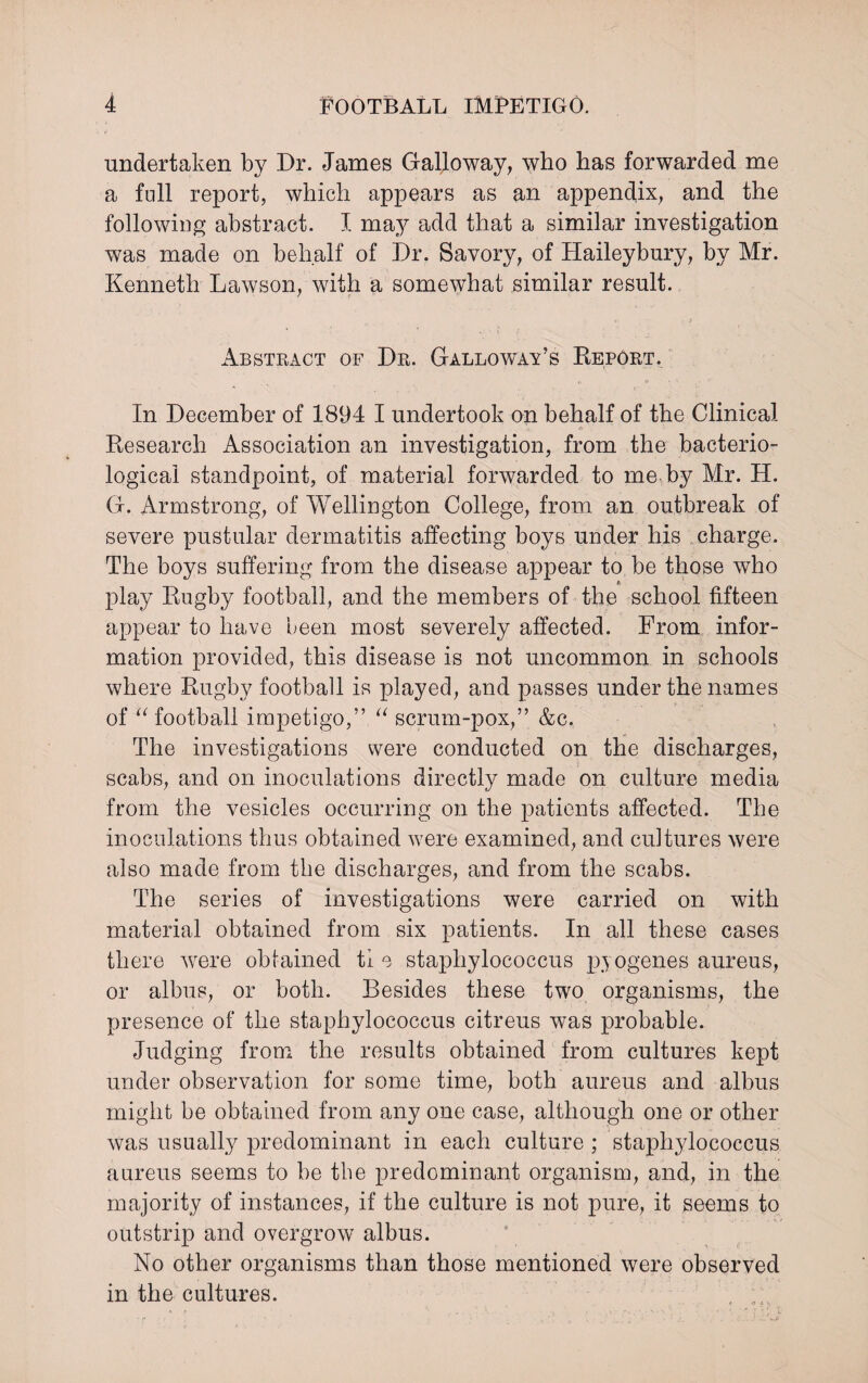 undertaken by Dr. James Galloway, who has forwarded me a full report, which appears as an appendix, and the following abstract. I may add that a similar investigation was made on behalf of Dr. Savory, of Haileybury, by Mr. Kenneth Lawson, with a somewhat similar result. Abstract of Dr. Galloway’s Report. In December of 1894 I undertook on behalf of the Clinical • A- © - Research Association an investigation, from the bacterio¬ logical standpoint, of material forwarded to me by Mr. H. G. Armstrong, of Wellington College, from an outbreak of severe pustular dermatitis affecting boys under his charge. The boys suffering from the disease appear to be those who /> play Rugby football, and the members of the school fifteen appear to have been most severely affected. From infor¬ mation provided, this disease is not uncommon in schools where Rugby football is played, and passes under the names of “ football impetigo,” “ scrum-pox,” &c. The investigations were conducted on the discharges, scabs, and on inoculations directly made on culture media from the vesicles occurring on the patients affected. The inoculations thus obtained were examined, and cultures were also made from the discharges, and from the scabs. The series of investigations were carried on with material obtained from six patients. In all these cases there were obtained tie staphylococcus pyogenes aureus, or albus, or both. Besides these two organisms, the presence of the staphylococcus citreus was probable. Judging from the results obtained from cultures kept under observation for some time, both aureus and albus might be obtained from any one case, although one or other was usually predominant in each culture ; staphylococcus aureus seems to be the predominant organism, and, in the majority of instances, if the culture is not pure, it seems to outstrip and overgrow albus. No other organisms than those mentioned were observed in the cultures.