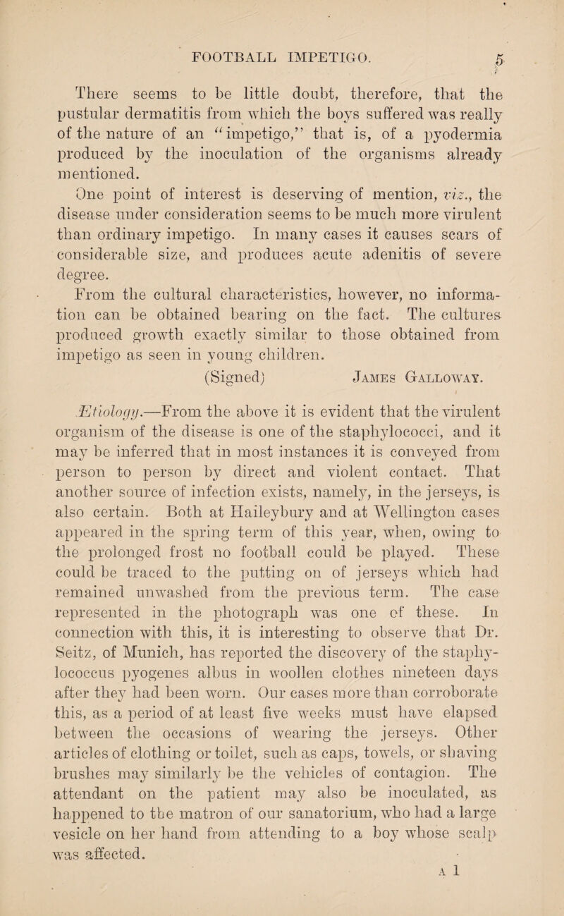 There seems to be little doubt, therefore, that the pustular dermatitis from which the boys suffered was really of the nature of an “impetigo,” that is, of a pyodermia produced by the inoculation of the organisms already mentioned. One point of interest is deserving of mention, viz., the disease under consideration seems to be much more virulent than ordinary impetigo. In many cases it causes scars of considerable size, and produces acute adenitis of severe degree. From the cultural characteristics, however, no informa¬ tion can be obtained bearing on the fact. The cultures- produced growth exactly similar to those obtained from impetigo as seen in young children. (Signed) James Galloway. .Etiology.—From the above it is evident that the virulent organism of the disease is one of the staphylococci, and it may be inferred that in most instances it is conveyed from person to person by direct and violent contact. That another source of infection exists, namely, in the jerseys, is also certain. Both at Haileybury and at Wellington cases appeared in the spring term of this year, when, owing to the prolonged frost no football could be played. These could be traced to the putting on of jerseys which had remained unwashed from the previous term. The case represented in the photograph was one of these. In connection with this, it is interesting to observe that Dr. Seitz, of Munich, has reported the discovery of the staphy¬ lococcus pyogenes alb us in woollen clothes nineteen days after they had been worn. Our cases more than corroborate this, as a period of at least five weeks must have elapsed between the occasions of wearing the jerseys. Other articles of clothing or toilet, such as caps, towels, or shaving brushes may similarly be the vehicles of contagion. The attendant on the patient may also be inoculated, as happened to the matron of our sanatorium, who had a large vesicle on her hand from attending to a boy whose scalp was affected. A 1