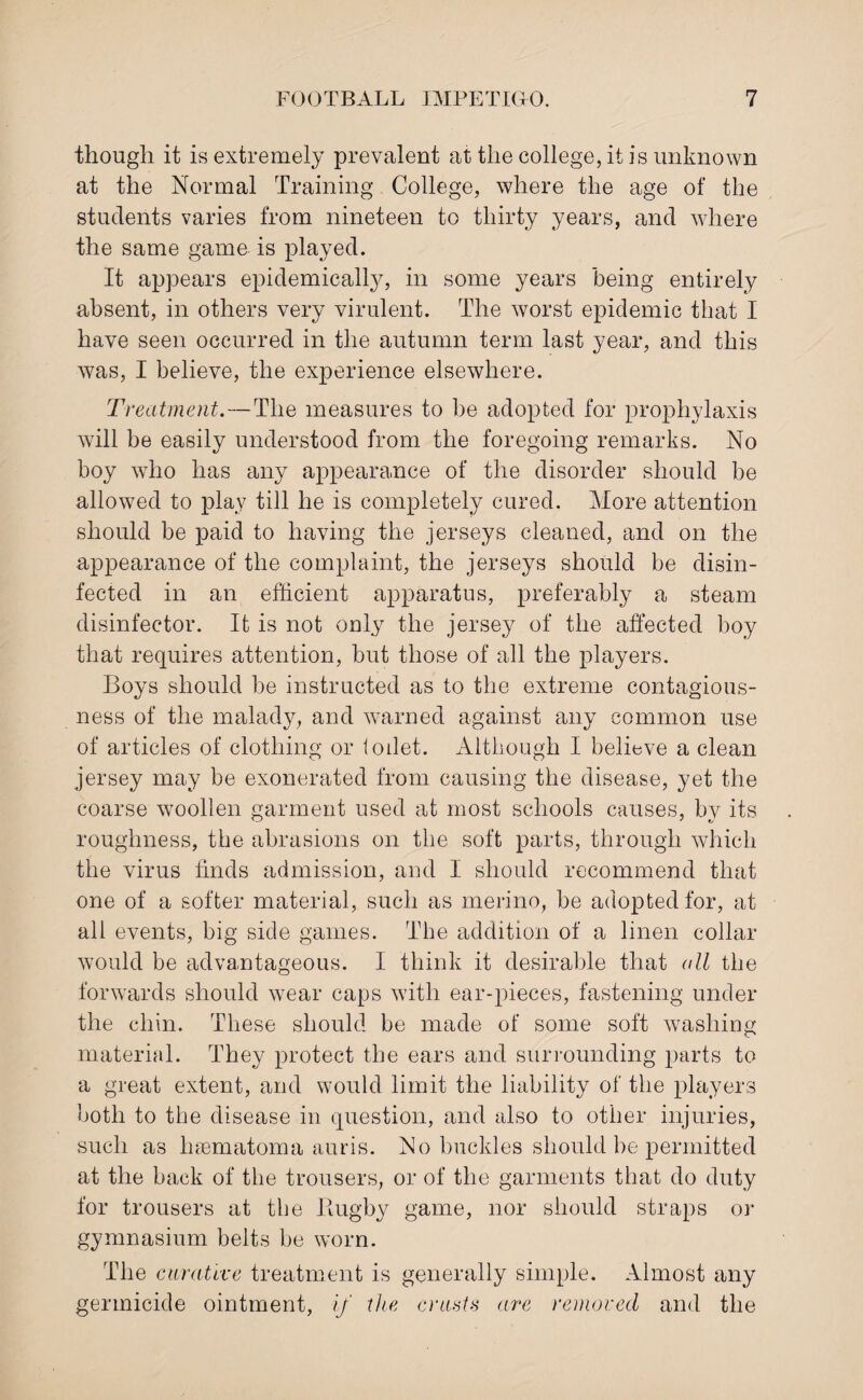 though it is extremely prevalent at the college, it is unknown at the Normal Training College, where the age of the students varies from nineteen to thirty years, and where the same game is played. It appears epidemically, in some years being entirely absent, in others very virulent. The worst epidemic that I have seen occurred in the autumn term last year, and this was, I believe, the experience elsewhere. Treatment.—The measures to be adopted for prophylaxis will be easily understood from the foregoing remarks. No boy who has any appearance of the disorder should be allowed to play till he is completely cured. More attention should be paid to having the jerseys cleaned, and on the appearance of the complaint, the jerseys should be disin¬ fected in an efficient apparatus, preferably a steam disinfector. It is not only the jersey of the affected boy that requires attention, but those of all the players. Boys should be instructed as to the extreme contagious¬ ness of the malady, and warned against any common use of articles of clothing or lodet. Although I believe a clean jersey may be exonerated from causing the disease, yet the coarse woollen garment used at most schools causes, by its roughness, the abrasions on the soft parts, through which the virus finds admission, and I should recommend that one of a softer material, such as merino, be adopted for, at all events, big side games. The addition of a linen collar would be advantageous. I think it desirable that all the forwards should wear caps with ear-pieces, fastening under the chin. These should be made of some soft washing material. They protect the ears and surrounding parts to a great extent, and would limit the liability of the players both to the disease in question, and also to other injuries, such as hsematoma auris. No buckles should be permitted at the back of the trousers, or of the garments that do duty for trousers at the llugby game, nor should straps or gymnasium belts be worn. The curative treatment is generally simple. Almost any germicide ointment, if the cruet* are removed and the