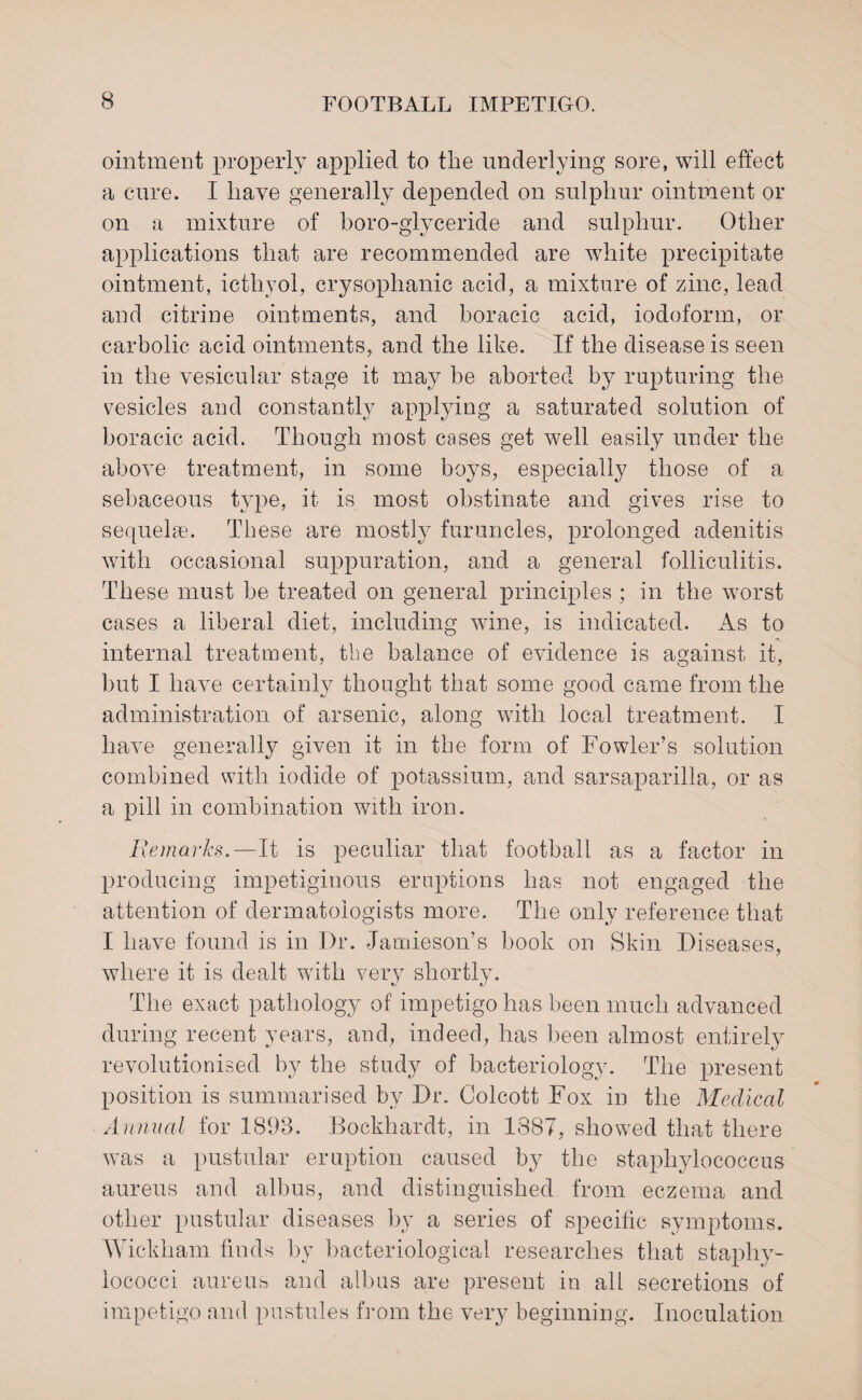 ointment properly applied to the underlying sore, will effect a cure. I have generally depended on sulphur ointment or on a mixture of boro-glyceride and sulphur. Other applications that are recommended are white precipitate ointment, icthyol, crysoplianic acid, a mixture of zinc, lead and citrine ointments, and boracic acid, iodoform, or carbolic acid ointments, and the like. If the disease is seen in the vesicular stage it may be aborted by rupturing the vesicles and constantly applying a saturated solution of boracic acid. Though most cases get well easily under the above treatment, in some boys, especially those of a sebaceous type, it is most obstinate and gives rise to sequelae. These are mostly furuncles, prolonged adenitis with occasional suppuration, and a general folliculitis. These must be treated on general principles ; in the worst cases a liberal diet, including wine, is indicated. As to internal treatment, the balance of evidence is against it, but I have certainly thought that some good came from the administration of arsenic, along with local treatment. I have generally given it in the form of Fowler’s solution combined with iodide of potassium, and sarsaparilla, or as a pill in combination with iron. Remarks.—It is peculiar that football as a factor in producing impetiginous eruptions has not engaged the attention of dermatologists more. The only reference that I have found is in Dr. Jamieson’s book on Skin Diseases, where it is dealt with very shortly. The exact pathology of impetigo has been much advanced during recent years, and, indeed, has been almost entirely revolutionised by the study of bacteriology. The present position is summarised by Dr. Colcott Fox in the Medical Annual for 1893. Bockhardt, in 1887, showed that there was a pustular eruption caused by the staphylococcus aureus and albus, and distinguished from eczema and other pustular diseases by a series of specific symptoms. Wickham finds by bacteriological researches that staphy¬ lococci aureus and albus are present in all secretions of impetigo and pustules from the very beginning. Inoculation