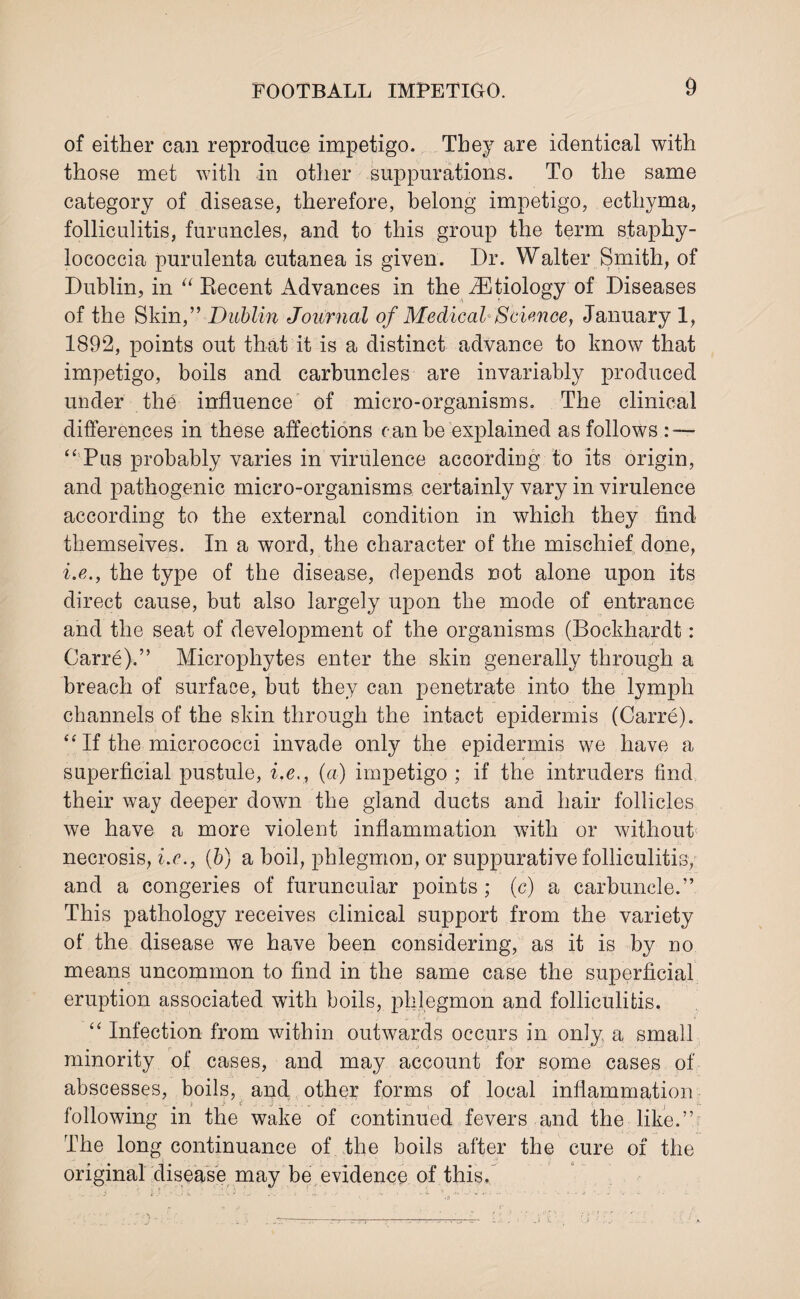 of either can reproduce impetigo. They are identical with those met with in other suppurations. To the same category of disease, therefore, belong impetigo, ecthyma, folliculitis, furuncles, and to this group the term staphy¬ lococcia purulenta cutanea is given. Dr. Walter Smith, of Dublin, in “ Recent Advances in the ^Etiology of Diseases of the Skin,” Dublin Journal of Medical Science, January 1, 1892, points out that it is a distinct advance to know that impetigo, boils and carbuncles are invariably produced under the influence of micro-organisms. The clinical differences in these affections can be explained as follows : — “ Pus probably varies in virulence according to its origin, and pathogenic micro-organisms certainly vary in virulence according to the external condition in which they find themseives. In a word, the character of the mischief done, i.e., the type of the disease, depends not alone upon its direct cause, but also largely upon the mode of entrance and the seat of development of the organisms (Bockhardt: Carre).” Microphytes enter the skin generally through a breach of surface, but they can penetrate into the lymph channels of the skin through the intact epidermis (Carre). “ If the micrococci invade only the epidermis we have a superficial pustule, i.e., (a) impetigo ; if the intruders find their way deeper clown the gland ducts and hair follicles we have a more violent inflammation with or without necrosis, i.e., (b) a boil, phlegmon, or suppurative folliculitis, and a congeries of furuncular points ; (c) a carbuncle.” This pathology receives clinical support from the variety of the disease we have been considering, as it is by no means uncommon to find in the same case the superficial eruption associated with boils, phlegmon and folliculitis. “ Infection from within outwards occurs in only a small minority of cases, and may account for some cases of abscesses, boils, and other forms of local inflammation m i } i . j kj following in the wake of continued fevers and the like.” The long continuance of the boils after the cure of the original disease may be evidence of this.