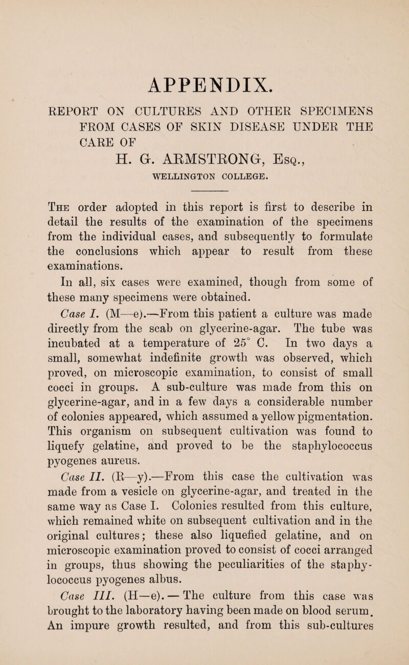 APPENDIX. REPORT ON CULTURES AND OTHER SPECIMENS FROM CASES OF SKIN DISEASE UNDER THE CARE OF H. G. ARMSTRONG, Esq., WELLINGTON COLLEGE. The order adopted in this report is first to describe in detail the results of the examination of the specimens from the individual cases, and subsequently to formulate the conclusions which appear to result from these examinations. In all, six cases were examined, though from some of these many specimens were obtained. Case I. (M—e).—From this patient a culture was made directly from the scab on glycerine-agar. The tube was incubated at a temperature of 25° C. In two days a small, somewhat indefinite growth was observed, which proved, on microscopic examination, to consist of small cocci in groups. A sub-culture was made from this on glycerine-agar, and in a few days a considerable number of colonies appeared, which assumed a yellow pigm entation. This organism on subsequent cultivation was found to liquefy gelatine, and proved to be the staphylococcus pyogenes aureus. Case II. (R—y).—From this case the cultivation was made from a vesicle on glycerine-agar, and treated in the same way as Case I. Colonies resulted from this culture, which remained white on subsequent cultivation and in the original cultures; these also liquefied gelatine, and on microscopic examination proved to consist of cocci arranged in groups, thus showing the peculiarities of the staphy¬ lococcus pyogenes albus. Case III. (H—e). — The culture from this case was brought to the laboratory having been made on blood serum. An impure growth resulted, and from this sub-cultures