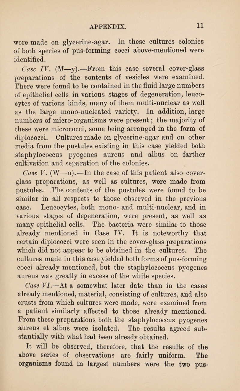 were made on glycerine-agar. In these cultures colonies of both species of pus-forming cocci above-mentioned were identified. Case IV. (M—y).—From this case several cover-glass preparations of the contents of vesicles were examined. There were found to be contained in the fluid large numbers of epithelial cells in various stages of degeneration, leuco¬ cytes of various kinds, many of them multi-nuclear as well as the large mono-nucleated variety. In addition, large numbers of micro-organisms were present; the majority of these were micrococci, some being arranged in the form of diplococci. Cultures made on glycerine-agar and on other media from the pustules existing in this case yielded both staphylococcus pyogenes aureus and albus on farther cultivation and separation of the colonies. Case V. (W—n).—In the case of this patient also cover- glass preparations, as well as cultures, were made from pustules. The contents of the pustules were found to be similar in all respects to those observed in the previous case. Leucocytes, both mono- and multi-nuclear, and in various stages of degeneration, were present, as well as many epithelial cells. The bacteria were similar to those already mentioned in Case IV. It is noteworthy that certain diplococci were seen in the cover-glass preparations which did not appear to be obtained in the cultures. The cultures made in this case yielded both forms of pus-forming cocci already mentioned, but the staphylococcus pyogenes aureus was greatly in excess of the white species. Case VI.—At a somewhat later date than in the cases already mentioned, material, consisting of cultures, and also crusts from which cultures were made, were examined from a patient similarly affected to those already mentioned. From these preparations both the staphylococcus pyogenes aureus et albus were isolated. The results agreed sub¬ stantially with what had been already obtained. It will be observed, therefore, that the results of the above series of observations are fairly uniform. The organisms found in largest numbers were the two pus-