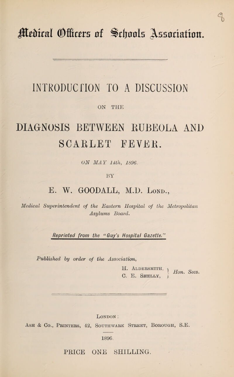 JiteMcal (Officers of ^djools Association. INTRODUCTION TO A DISCUSSION ON THE DIAGNOSIS BETWEEN RUBEOLA AND SCARLET FEVER. ON MAY 14th, 1896. BY E. W. GOODALL, M.D. Lond., Medical Superintendent of the Eastern Hospital of the Metropolitan Asylums Board. Reprinted from the “Guy’s Hospital Gazette.” Published by order of the Association, H. Aldersmith, ^ G. E. Shelly, j Hon. Secs. London: Ash & Go., Printers, 42, Southwark Street, Borough, S.E. 1896. PRICE ONE SHILLING.