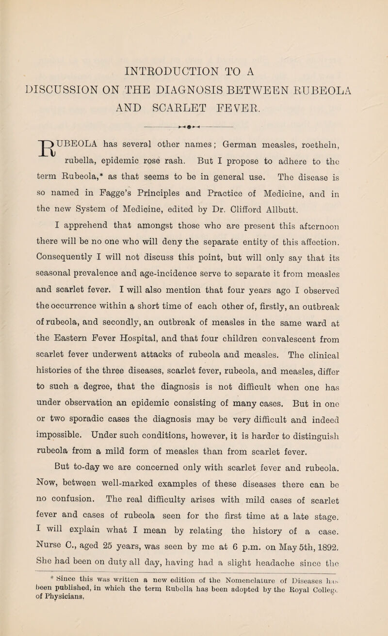 INTRODUCTION TO A DISCUSSION ON THE DIAGNOSIS BETWEEN RUBEOLA AND SCARLET FEVER. UBEOLA has several other names; German measles, roetheln, rubella, epidemic rose rash. But I propose to adhere to the term Bubeola,* as that seems to be in general use. The disease is so named in Pagge’s Principles and Practice of Medicine, and in the new System of Medicine, edited by Dr. Clifford Allbutt. I apprehend that amongst those who a/re present this afternoon there will be no one who will deny the separate entity of this affection. Consequently I will not discuss this point, but will only say that its seasonal prevalence and age-incidence serve to separate it from measles and scarlet fever. I will also mention that four years ago I observed the occurrence within a short time of each other of, firstly, an outbreak of rubeola, and secondly, an outbreak of measles in the same ward at the Eastern Eever Hospital, and that four children convalescent from scarlet fever underwent attacks of rubeola and measles. The clinical histories of the three diseases, scarlet fever, rubeola, and measles, differ to such a degree, that the diagnosis is not difficult when one has under observation an epidemic consisting of many cases. But in one or two sporadic cases the diagnosis may be very difficult and indeed impossible. Under such conditions, however, it is harder to distinguish rubeola from a mild form of measles than from scarlet fever. But to-day we are concerned only with scarlet fever and rubeola. Now, between well-marked examples of these diseases there can be no confusion. The real difficulty arises with mild cases of scarlet fever and cases of rubeola seen for the first time at a late stage. I will explain what I mean by relating the history of a case. Nurse 0., aged 25 years, was seen by me at 6 p.m. on May 5th, 1892. She had been on duty all day, having had a slight headache since the + Since this was written a new edition of the Nomenclature of Diseases has been published, in which the term Rubella has been adopted by the Royal College of Physicians,