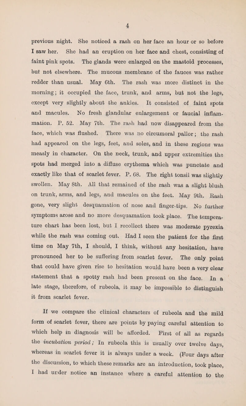 previous night. She noticed a rash on her face an hour or so before I saw her. She had an eruption on her face and chest, consisting of faint pink spots. The glands were enlarged on the mastoid processes, but not elsewhere. The mucous membrane of the fauces was rather redder than usual. May 6th. The rash was more distinct in the morning; it occupied the face, trunk, and arms, but not the legs, except very slightly about the ankles. It consisted of faint spots and macules. No fresh glandular enlargement or faucial inflam¬ mation. P. 52. May 7th. The rash had now disappeared from the face, which was flushed. There was no circumoral pallor; the rash had appeared on the legs, feet, and soles, and in these regions was measly in character. On the neck, trunk, and upper extremities the spots had merged into a diffuse erythema which was punctate and exactly like that of scarlet fever. P. 68. The right tonsil was slightly swollen. May 8th. All that remained of the rash was a slight blush on trunk, arms, and legs, and macules on the feet. May 9th. Rash gone, very slight desquamation of nose and finger-tips. No further symptoms arose and no more desquamation took place. The tempera¬ ture chart has been lost, but I recollect there was moderate pyrexia while the rash was coming out. Had I seen the patient for the first time on May 7th, I should, I think, without any hesitation, have pronounced her to be suffering from scarlet fever. The only point that could have given rise to hesitation would have been a very clear statement that a spotty rash had been present on the face. In a late stage, therefore, of rubeola, it may be impossible to distinguish it from scarlet fever. If we compare the clinical characters of rubeola and the mild form of scarlet fever, there are points by paying careful attention to which help in diagnosis will be afforded. First of all as regards the incubation period; In rubeola this is usually over twelve days, whereas in scarlet fever it is always under a week. (Four days after the discussion, to which these remarks are an introduction, took place, I had under notice an instance where a careful attention to the