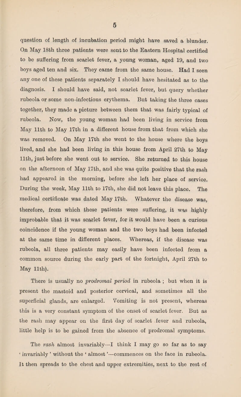 question of length of incubation period might have saved a blunder. On May 18th three patients were sent to the Eastern Hospital certified to be suffering from scarlet fever, a young woman, aged 19, and two boys aged ten and sis. They came from the same house. Had I seen any one of these patients separately I should have hesitated as to the diagnosis. I should have said, not scarlet fever, but query whether rubeola or some non-infectious erythema. But taking the three cases together, they made a picture between them that was fairly typical of rubeola. Now, the young woman had been living in service from May 11th to May 17th in a different house from that from which she was removed. On May 17th she went to the house where the boys lived, and she had been living in this house from April 27th to May 11th, just before she went out to service. She returned to this house on the afternoon of May 17th, and she was quite positive that the rash had appeared in the morning, before she left her place of service. During the week, May 11th to 17th, she did not leave this place. The medical certificate was dated May 17th. Whatever the disease was, therefore, from which these patients were suffering, it was highly improbable that it was scarlet fever, for it would have been a curious coincidence if the young woman and the two boys had been infected at the same time in different places. Whereas, if the disease was rubeola, all three patients may easily have been infected from a common source during the early part of the fortnight, April 27th to May 11th). There is usually no prodromal period in rubeola ; but when it is present the mastoid and posterior cervical, and sometimes all the superficial glands, are enlarged. Vomiting is not present, whereas this is a very constant symptom of the onset of scarlet fever. But as the rash may appear on the first day of scarlet fever and rubeola, little help is to be gained from the absence of prodromal symptoms. The rash almost invariably—I think I may go so far as to say ‘ invariably ’ without the ‘ almost ’—commences on the face in rubeola. It then spreads to the chest and upper extremities, next to the rest of