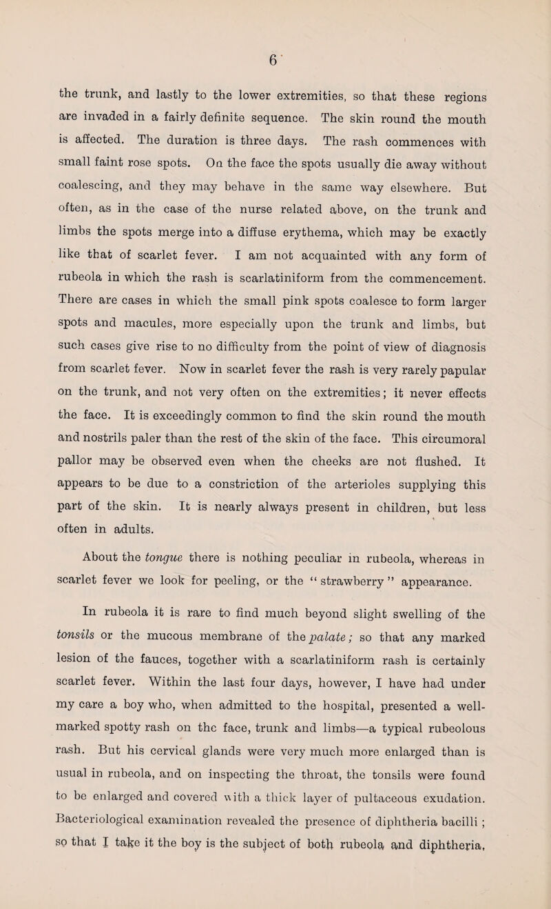 the trunk, and lastly to the lower extremities, so that these regions are invaded in a fairly definite sequence. The skin round the mouth is affected. The duration is three days. The rash commences with small faint rose spots. On the face the spots usually die away without coalescing, and they may behave in the same way elsewhere. But often, as in the case of the nurse related above, on the trunk and limbs the spots merge into a diffuse erythema, which may be exactly like that of scarlet fever. I am not acquainted with any form of rubeola in which the rash is scarlatiniform from the commencement. There are cases in which the small pink spots coalesce to form larger spots and macules, more especially upon the trunk and limbs, but such cases give rise to no difficulty from the point of view of diagnosis from scarlet fever. Now in scarlet fever the rash is very rarely papular on the trunk, and not very often on the extremities; it never effects the face. It is exceedingly common to find the skin round the mouth and nostrils paler than the rest of the skin of the face. This circumoral pallor may be observed even when the cheeks are not flushed. It appears to be due to a constriction of the arterioles supplying this part of the skin. It is nearly always present in children, but less often in adults. About the tongue there is nothing peculiar in rubeola, whereas in scarlet fever we look for peeling, or the “ strawberry ” appearance. In rubeola it is rare to find much beyond slight swelling of the tonsils or the mucous membrane of the palate; so that any marked lesion of the fauces, together with a scarlatiniform rash is certainly scarlet fever. Within the last four days, however, I have had under my care a boy who, when admitted to the hospital, presented a well- marked spotty rash on the face, trunk and limbs—a typical rubeolous rash. But his cervical glands were very much more enlarged than is usual in rubeola, and on inspecting the throat, the tonsils were found to be enlarged and covered with a thick layer of pultaceous exudation. Bacteriological examination revealed the presence of diphtheria bacilli ; SO that I take it the boy is the subject of both rubeola and diphtheria,