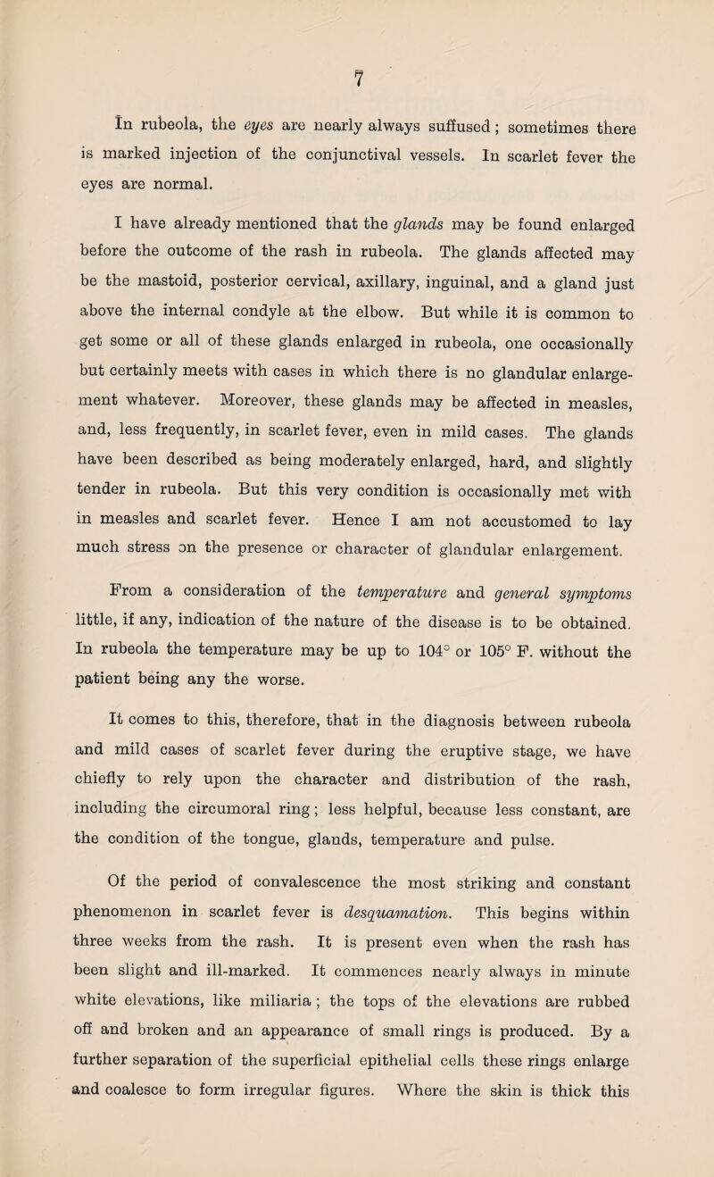 In rubeola, the eyes are nearly always suffused ; sometimes there is marked injection of the conjunctival vessels. In scarlet fever the eyes are normal. I have already mentioned that the glands may be found enlarged before the outcome of the rash in rubeola. The glands affected may be the mastoid, posterior cervical, axillary, inguinal, and a gland just above the internal condyle at the elbow. But while it is common to get some or all of these glands enlarged in rubeola, one occasionally but certainly meets with cases in which there is no glandular enlarge¬ ment whatever. Moreover, these glands may be affected in measles, and, less frequently, in scarlet fever, even in mild cases. The glands have been described as being moderately enlarged, hard, and slightly tender in rubeola. But this very condition is occasionally met with in measles and scarlet fever. Hence I am not accustomed to lay much stress on the presence or character of glandular enlargement. Prom a consideration of the temperature and general symptoms little, if any, indication of the nature of the disease is to be obtained. In rubeola the temperature may be up to 104° or 105° P. without the patient being any the worse. It comes to this, therefore, that in the diagnosis between rubeola and mild cases of scarlet fever during the eruptive stage, we have chiefly to rely upon the character and distribution of the rash, including the circumoral ring; less helpful, because less constant, are the condition of the tongue, glands, temperature and pulse. Of the period of convalescence the most striking and constant phenomenon in scarlet fever is desquamation. This begins within three weeks from the rash. It is present even when the rash has been slight and ill-marked. It commences nearly always in minute white elevations, like miliaria ; the tops of the elevations are rubbed off and broken and an appearance of small rings is produced. By a further separation of the superficial epithelial cells these rings enlarge and coalesce to form irregular figures. Where the skin is thick this