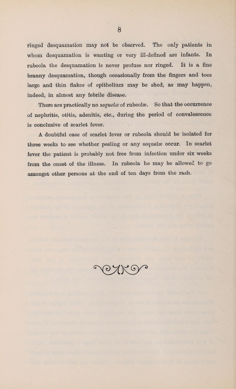 whom desquamation is wanting or very ill-defined are infants. In rubeola the desquamation is never profuse nor ringed. It is a fine branny desquamation, though occasionally from the fingers and toes large and thin flakes of epithelium may be shed, as may happen, indeed, in almost any febrile disease. There are practically no sequelce of rubeolae. So that the occurrence of nephritis, otitis, adenitis, etc., during the period of convalescence is conclusive of scarlet fever. A doubtful case of scarlet fever or rubeola should be isolated for three weeks to see whether peeling or any sequelae occur. In scarlet fever the patient is probably not free from infection under six weeks from the onset of the illness. In rubeola he may be allowed to go amongst other persons at the end of ten days from the rash.
