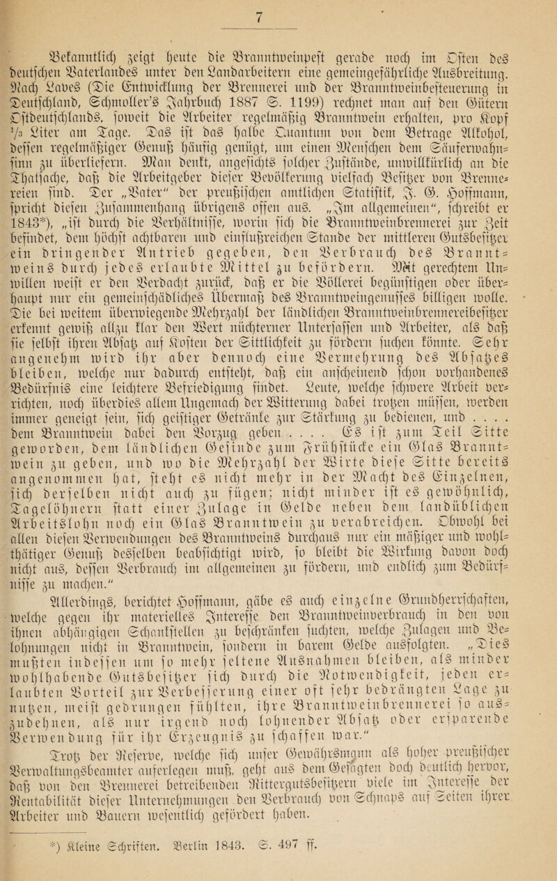 SSelanntlid) geigt ßeute bie S3ranntmeinpeft gerabe noeß im Dften beS beutfcßen SSaterlanbeS unter ben Sanbarbeitern eine gemeingefäßrücße Ausbreitung. Rad) itaPeS (Sie ©ntwicflung ber Brennerei nnb ber SBranntWeinbefteuerung in Seutfcßlanb, ©cßntoder7S Saßrbucß 1887 ©. 1199) redetet man auf ben (Gütern ©ftbeutfcßlanbS, fomeit bie Arbeiter regelmäßig Branntwein erhalten, pro ®opf Vs Sit er am Sage. SaS ift baS ßalbc Ouantum Pon bem betrage Alloßol, beffen regelmäßiger ©eituß ßäuftg genügt, um einen Rienfcßett bem ©äufermaßtt* finn gu überliefern. SRatt beult, angefidjtS folcßer guftänbe, uttWidlürlicß an bie Sßatjacße, baß bie Arbeitgeber biefer SBePölferung Pielfacß SSefißer Port SSrenne* reien finb. Ser „SSater“ ber preußifcßen amtlichen ©tatiftil, 3- Soffmantt, fpricßt biefen gufammenßang übrigens offen auS. „3m allgemeinen“, fcßreibt er 1843*), „ift burd) bie SSerßältniffe, marin fiel) bie Branntweinbrennerei gur geil befinbet, bem ßöcßft achtbaren nnb einflußreichen ©taube ber mittleren ©utSbeftßer ein bringenber Antrieb gegeben, ben SBerbrattcß beS SSrannt* meinS.burd) jebeS erlaubte iDcittel gu befbrbern. SJ&t gerechtem ltn* miden weift er ben SSerbacßt gurücf, baß er bie Müllerei begünfligen ober über¬ haupt nur ein gemeinfcßäbltcßeS Übermaß beS SBranntweingenuffeS billigen mode. Sie bei meitem übermiegcube 9Jceßrgaß 1 ber länblicßen S3rarattw einbrennereib efißer erfennt gemiß adgn Har ben Sßert nüdperner ltnterfaffen nnb Arbeiter, als baß fie jelbft ißren Abfaß auf Soften ber ©ittlicßleit gu forbent fließen tonnte, ©eßr angeneßnt wirb ißr aber beitnocß eine SSermeßrung beS AbfaßeS bleiben, melcße nur babureß entfteßt, baß ein anjeßeinenb feßou oorßanbeneS BebürfniS eine leießtere S3efriebigung finbet. ßeute, melcße feßmere Arbeit Per* rießten, noeß überbieS adern llngemacß ber SBitterung babei troßen müffen, werben immer geneigt fein, fid) geißtiger ©etränfe gur ©tärlung gu bebienen, nnb .... bem ^Branntwein babei beit SSorgug geben .... ©S ift gunt Seil ©itte geworben, bem länblicßen ©efinbe gunt grüßftücle ein ©laS bräunt* mein gu geben, nnb wo bie 9Aeßrgaßl ber Sßirte biefe ©itte bereits angenommen ßat, fteßt eS nießt nt eßr in ber 9)c a cß t beS ©in gellten, fid) berfelben nießt aueß gu fügen; nießt minber ift eS gemößnücß, Sagelößnern fta11 einer gulage in ©elbe neben bem lanbüblidßen Arbeitslohn noeß ein (551 aS ^Branntwein gu oerabreießen. ©bmoßl bei allen biefen Bermenbitngeit beS ^Branntweins burcßanS nur ein mäßiger nnb maß!* tßätiger ©enuß beSfelben beabfießtigt mirb, fo bleibt bie döirfung baPon boeß nießt auS, beffen SSerbrattcß im allgemeinen gtt forbent, nnb eitblicß ginn SSebürj* niffe gu ntaeßen.“ AderbingS, berießtet .fgoffmaitn, gäbe eS aueß eingeine ©ruitbßerrfcßaften, melcße gegen ißr materielles Sittereffe ben S3rauntmeinPerbraucß in ben Pon ißnen abßäu gigeu ©cßantfteden gu befcßränlen fueßten, melcße gulagen nnb die* loßnungen nießt in ^Branntwein, fonbern in barem ©elbe auSfolgten. „SieS mußten in beffen um fo meßr fett eite Ausnahmen bleiben, atS minber moßlßabenbe ©utSbejißer fid) burd) bie Rotmenbi gleit, feiten er* laubten SSorteil gur SSerbefferung einer oft feßr bebrängten Sage gu nußen, nteift gebrungen fitßlteu, ißre ^Branntweinbrennerei fo anS* gubeßnen, als nur irgcitb noeß loßnenber Abfaß ober erfparenbe SS.ermenbung für ißr ©rgeitgniS gu fcßaffeit mar.“ Sroß ber ReferPe, melcße fteß nufer ©emäßrSntqnn als ßoßer -preußifeßer SSermaltungSbeantter auferlegen muß, geßt auS bent ©efagteit botß beut ließ ßeiPor, baß Pon ben SSrennerei betreibenben RittergutSbefißern Piele im pdderepe ber Rentabilität biefer Unternehmungen ben SSerbraucß Pon ©cßnapS auf weiten tßrer Arbeiter nnb ^Bauern mcfentlicß gefbrbert ßaben. *) Steine ©cfjriften. Berlin 1843. ©. 497 ff.