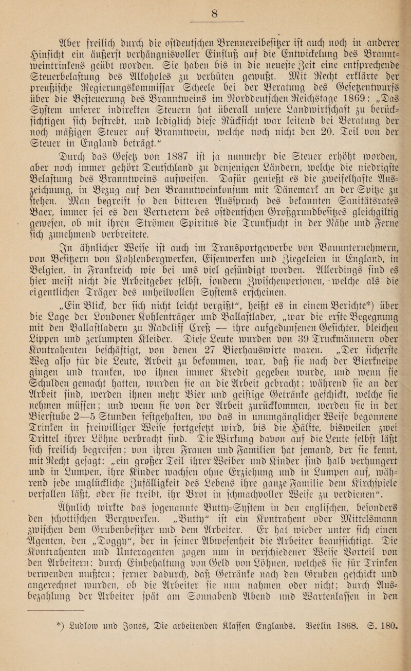 Aber freilich burd) bie oftbeutfcpen Brennereibefißer ift aud) nod) in anberer |jinfid)t ein äußerft Ocrhäitgni§Potter ©iitftuß auf bie ©ntmidetung be§ Brannt- meintrinfens? geübt morben. ©ie I)nben bi§ in bie neuefteßcit eine enlfprecßeitbe ©teuerbetaftung be§ Atfoholes? zu Perpüten getunkt. SOMt Aecpt erüärte ber preußifcpe Vegierunggfommiffar ©cßeete bei ber Beratung be§ ©efeßentmurfS über bie Beteuerung be§ Branntmein§ int Aorbbeutfdjen VeicpsÜage 1869: ,,©a§ ©pftern unjerer inbireften (Steuern pat überall nufere Sanbmirtfcpaft gu berücU ficptigett fiel) beftrebt, nnb tebiglid) biefe Vüdficpt mar teitenb bei Beratung ber noef mäßigen ©teuer auf Branntmeiit, metepe nod) nid)t ben 20. (Seit Port ber ©teuer in ©ngtanb beträgt. ©urep ba§ ©efeß Pott 1887 ift ja nunmehr bie ©teuer erf)öf)t morben, aber nod) immer gehört ©eutfeptanb 51t benjenigen Säubern, metepe bie niebrigfte Betaftung be§ BranntmcinS aufmeifert. ©afür genießt e§ bie zweifelhafte Au&= Zeichnung, in Bezug auf ben (8ranntroeint0njum mit ©änemarf an ber ©piße 51t fiepen. äftatt begreift jo ben bitteren Anspruch be§ belannten ©amtät§rate§ Baer, immer fei e§ ben Vertretern be3 ofibeutfdjen ©roßgrunbbefißeg gteicpgittig gemefen, ob mit ipreit ©tränten ©piritus? bie ©runffuept in ber Aäpe nnb gerne fiel) pnefjmenb Perbreitete. gn ät)ntid)er SBeife ift and) int ©ran§portgcmerbe Port Bauunternehmern, Pott Befißern Pon KohtenbergWcrfen, ©ifenmerfen nnb giegeteien in ©ngtanb, in Belgien, in granfrtfcp mie bei un§ Piet gejünbigt tnorben. SlUerbingS fittb e§ t)ier meift nid)t bie Arbeitgeber fetbft, fonbern ßmifepenperjonen, metepe at§ bie eigentlichen ©räger be§ unpeitPolten ©pftem§ erfd)einen. „©in Btid, ber fiel) nid)t leicht Pergißt, peißt e§ i*1 einem Berichte*) über bie Sage ber Sonboner Koptentröger nnb Baitafttab er, „mar bie erfte Begegnung mit ben Battafttabern ju Vabetiff ©rep — ihre aufgebunfenen ©efiepter, bleicpett Sippen unb zerlumpten Kleiber, ©iefe Seute mürben Pon 39 ©ruefmöttnern ober Kontrahenten befcßäftigt, Pon benen 27 Bierpau§mirte marett. „©er ficherfte Akg atfo für bie Seute, Arbeit zu betontmen, mar, baß fie nach ber Bierfneipe gingen unb trauten, mo ihnen immer Krebit gegeben mürbe, unb menn fie ©cputben gemacht patten, mürben fie an bie Arbeit gebracht; mäprenb fie an ber Arbeit fittb, merbett ihnen mehr Bier unb geiftige ©etränfe gefd)ictt, metche fie nehmen müffett; unb mettn fie Pott ber Arbeit zurüeffo turnen, merbett fie in ber Bierftube 2—5 ©tunben feftgepatten, mo ba§ in unumgängticher SSeife begonnene ©rinfert in freimütiger SSeife fortgefeßt mirb, bi§ bie |jätfte, bi§m eiten zwei ©rittet ihrer Söhne Perbracpt fittb. ©ie SSirtung baPott auf bie Seute fetbft läßt fid) freilich begreifen; Pon ihren grauen unb gamitien hQl jemanb, ber fie tennt, mitVedjt gejagt: „ein großer ©eit iprerSSeiber unb Kittber fittb palb Perhungert uttb in Sumpett, ihre Kinber Wadßen ohne ©rziepung ttttb itt Sumpen auf, mäh¬ renb jebe itngütetliche ßufättigteit be3 Sebent ihre gange gaittilie bem Kircpjpiete Perfatten läßt, ober fie treibt, ißr Brot in fcptttacpPolIer SSeife gtt oerbtenett. Äßntich mirfte ba§ fogenanitte Butttp©pftem in bett engtifepen, befonber§ ben jepottifepen Bergmerfen. „Buttp ift ein Kontrahent ober OAittetSmann ZWifcpen bem ©rubenbeftßer uttb beut Arbeiter, ©r pat mieber unter fid) einen Agenten, ben „©oggp, ber itt feiner Abmefenpeit bie Arbeiter beauffid)tigt. ©ie „Kontrahenten unb Unteragenten zogen nun in Perjcßiebener SSeije Vorteil Pon ben Arbeitern: bttreß ©inbepattung Pon ©etb Pon Söhnen, mclcpe§ fie für ©rinfett Permenben mußten; ferner babureß, baß ©etränfe ttacf) ben ©ruben gejepidt unb angeredgtet mürben, ob bie Arbeiter fie nun nahmen ober niept; burep Au3- bezaptung ber Arbeiter fpät am ©onnabenb Abenb unb SS arten taff eit in ben *) Subion) unb gone§, ©ie arbeitenben Klaffen (SnglanbsL Berlin 1868. ©. 180.