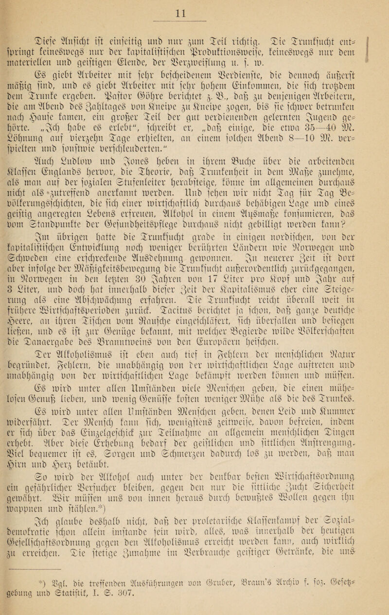 Slefe Olnfidjt ift emfeitig unb nur gunt Seil richtig. Sie Srunffucßt en© fpringt feiueSmegS mir ber f'apttalifti|cf)en fßrobuftioitSmeife, feitteSmegS nur bem materiellen unb geiftigcn ©lenbe, ber V ergreif ding u. f. m. ©S giebt Arbeiter mit fel)r beftßeibenem Verbienfte, bie bemtod) äug er ft mäßig finb, unb eS giebt Arbeiter mit feßr ßoßem ©infommett, bie fid) troßbem beut Grünte ergeben, paffem ©ößre berichtet g. V., baß 51t benjenigen Arbeitern, bie antOlbenb beSQaßltageS Pott Kneipe 51t Kneipe gogen, bis fie jcßmer betrunten 11 acf) £jaufe tarnen, ein großer Seil ber gut oerbieuenben gelernten gugeuD ge¬ hörte. ,,3d) habe eS erlebt“, fcßreibt er, „baß einige, bie etma 35—40 Ölt. Soßnung auf Piergeßtt Sage erßielten, an einem folcßen llbenb 8—10 500 Per- fpielten unb fonftmie Perfcßteuberten.“ Olttd} Sttblom unb 3>one§ ßeben in ihrem Vucpe über bie arbeitenben klaffen ©nglanbS ßerpor, bie Sßeorie, baß Srmtfenßeit in bem 01caße guneßme, atS man auf ber fokalen Stufenleiter ßerabfteige, tömte im allgemeinen burcßauS nid)t als *gutreffenb anertannt tu erben. Hub feßen mir nießt Sag für Sag Ve- PölferungSfdjicßten, bie fid} einer mirtjcßaftlicß burcßauS behäbigen Sage unb eines geiftig angeregten SebenS erfreuen, Ollfoßol in einem OlgSmaße fonfumieren, baS Pom Stanbpunfte ber ©efunbßeitSpflege burcßauS nießt gebilligt merben fann? 3m übrigen ßatte bie Srunffucßt grabe in einigen norbifeßen, Pon ber fapitaliftijdjen ©ntmicflung noeß meniger berührten Säubern mie Oiormegen unb Scßmebeit eine erfcßrecfeitbe HitSbeßnung gemonnen. Sn neuerer 3e't ift bort aber infolge ber OJtäßigfeitSbemegung bie Srunffucßt außerorbentlicß guritefgegangen, in Ocormegen in beit legten 30 Saß reit Pon 17 Siter pro Stopf unb 3aßr auf 3 Sitter, unb boeß ßat innerhalb biefer ßcü ber Kapitalismus eßer eine Steige¬ rung als eine Olbjcßmäcßung erfaßren. Sie Srunffucßt reießt überall meit in früßere SBirtfcßaftSperiobert guritef. SacituS berießtet ja feßon, baß gange beutfeße Speer e, an iß reit Sifcßett Pom Ovaitjcße eingefeßläfert, fieß überfallen unb befiegen ließen, unb eS ift gttr ©einige befannt, mit melcßer S3egierbe milbe Völferjcßaften bie Sanaergabe beS VrartntmeinS Pon ben Europäern ßeifcßeu. Ser OToßoliSmuS ift eben aneß tief in geßlern ber menfeßließen Oca.tur begrünbet, geßlern, bie unabhängig Pon ber mirtfeßafHießen Sage auftreten unb unabßängtg Pon ber mirtfcßaftlicßen Sage befämpft merben tonnen unb ntüffen. (PS mirb unter allen Umftänben oicle Olten feßen geben, bie einen ntüße- lofen ©enuß lieben, unb menig ©enitffe foften meniger Oltitße als bie beS SrunfeS. ©S mirb unter allen Umftänben Olcenjcßeit geben, benen Selb unb Stummer miberfäßrt. Ser Oltenfcß fantt fid}, menigftenS geitmeije, baPon befreien, inbem er fiel} über baS ©ingelgefcßicf gur Seilnaßmc an allgemein menfeßließen Singen crßebt. Slber biefe ©rßebung bebarf ber geiftlicßen unb fittlicßen Olnftrengung. Stiel bequemer ift eS, Sorgen unb Scßmergeu babureß loS gu merben, baß mau Spirit unb .6erg betäubt. So mirb ber Ollfoßol aueß unter ber benfbar heften OSirtjcßaftSorbnung ein gefäßrlicßer Verfucßer bleiben, gegen ben nur bie fitflicße 3ucßt Sicßerßeit gemäßrt. OSir müffen unS Pon innen ßcrauS bureß bemußteS löollen gegen ißn mappneit unb ftäßlen *) Scß glaube beSßalb nießt, baß ber profetarifeße Stlaffenfampf ber SogiaH- bemofratie fcßoit allein imftanbe fein mirb, alles, maS innerhalb ber heutigen ©ejellfcßaftSorbnung gegen ben OllfoßoliSmuS erreießt merben fann, aueß mirflid} gu erreießen. Sie ftetige ßunaßme im Verbrauche geiftiger ©etränfe, bte unS- *) bie treffenben 2(ttSfüßrungen non ©ruber, 23rann’S Slrcßtü f. fog. ©efe^ gefumg unb ©tatiftif, I. ©. 307.