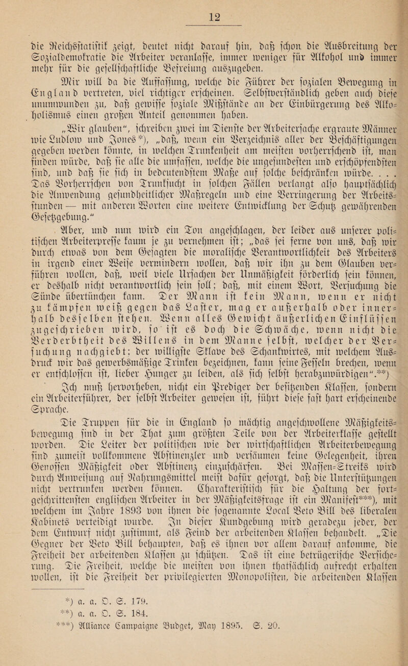 bie Vekßgßtatiftif geigt, beutet nießt bcirauf bin, baß fcßon bie Ausbreitung ber ©D^intbemofratie bie Arbeiter rerantaffe, immer meniger für Atfoßot unb immer mehr für bie gefellfd^af11icf)e Befreiung au§§ugeben. 91?ir miß ba bie Auffaßung, metd)e bie gut)rer ber fokalen Vemegung in (Eit glaub Vertreten, riet richtiger erfeßeinen. ©etbßrerßänbticß geben aueß bieje unummunben 511, baß gemiffe formte 91tißßänbe nn ber (Einbürgerung beS Alfo* ßotiSmuS einen großen Anteil genommen Reiben. „28ir glauben, jeßreibat 510ei imSMenfte ber sdtr6eiterfacf)e ergraute Männer mie Subtom unb SoneS*), „baß, trenn ein VerjeidßniS alter ber Vejdjäftigungen gegeben merben tonnte, in meteßen Srunfenßeit am meiften rorßerrfeßenb ift, man finben mürbe, baß fie attc bie umfaffen, meteße bie nngefunbeften unb erfcßöpfenbften fiitb, unb baß fie fid) in bebeutenbftem 91?aße auf foteße befeßreinfen mürbe. . . . 7£a§ Vorßerrjcßen ron £runfjucßt in foteßen gatten Verlangt atfo ßauptfäcßtid) bie Aumenbung gefunbßeitticßer ÜÖlaßregetn unb eine Verringerung ber Arbeite ftunben— mit anberen SSorten eine meitere ©nimieftung ber ©cßu| gemäßrettben ©efeßgebung. ^1 ber, unb nun mirb ein %on angefeßtagen, ber teiber auS unjerer poli= tifeßen Arbeiterpreffe faunt je 51t remeßmen ift; „baS fei ferne ron unS, baß mir burd) etmaS ron beut (Gejagten bie moratifeße SSerantmorttießfeit beS Arbeiters in irgeitb einer SSeife rerminbern motten, baß mir ißn 5U bem ©tauben rer- fitßren motten, baß, meit riete llrfacßen ber llnmäßigfeit förbertieß fein fonneu, er beSßalb nießt rerantmorttidß fein fott; baß, mit einem Sßort, Verfucßung bie (Sürtbe übertiineßen fann. S)er 91t ann ift fein 91c amt, trenn er nießt 511 fämpfen meiß gegen ba§ Softer, mag er außerhalb ober inner- ßatb beSfclben fteßen. Sßenu atteS ©emießt äußertießen ©iuftitffen 511 gefcßrieben mirb, }o ift eS boeß bie (Scßmäcße, trenn nießt bie Verberbtßeit be§ SSittenS in bem 91canne fetbft, meteßer ber Ver¬ fucßung naeßgiebt; ber miftigfte ©ftaPe beb ©cßaitfmirteS, mit meteßem AuS= bruef mir ba§ getrerbbmäßige Printen bejeießnen, fann feine geffetn breeßett, menn er entjd)toffcn ift, lieber junger 51t leiben, atb fid) fetbft ßerabjumürbigen.**) 3d) muß ßerPorßeben, nießt ein ^rebiger ber befißenben klaffen, fonbern ein Arbeiterfüßrer, ber fetbft Arbeiter gemefen ift, fitßrt biefe faß ßart erfeßeinenbe ©praeße. 0)ie Gruppen für bie in ©ngtanb fo ntäcßtig angefeßmottene lluißigfeitS- bemegung ftub in ber £ßat 511m größten £eite ron ber Arbeiterflaffe geftettt morben. ®ie Seiler ber potitifeßen mie ber mirtfeßafttießen Arbeiterbemegung finb pmeift rottfommene Abftinenjler unb Perfäumett feine ©etegenßeit, ißrett ©enoffen 91tcißigfeit ober ABftineng eiu^ufcßdrfen. Vci 91caffen=2treifb mirb bureß An m eijung auf leaßrungbmittet meiß bafür geforgt, baß bie Unterftüßungen nießt rertrunfen merben fönnett. ©ßarafteriftifcß für bie Gattung ber fort- gefeßrittenften engtifeßen Arbeiter in ber 91iaßigfeitSfrage ift ein 91?anifeß***), mit meteßem im Saßre 1893 ron ißnen bie fogenannte Socat Veto Vitt be§ liberalen MtbinetS rerteibigt mürbe. Sn biefer Mmbgebung mirb gerabeju jeber, ber bem ©ntmurf nießt ^uftimmt, atS geinb ber arbeitenben Maßen beßanbett. „®ie ©egner ber Veto Vitt beßaupteit, baß e§ ißnen ror altem barauf anfomme, bie greißeit ber arbeitenben Maßen 51t feßüßen. Xa§ ift eine betritgerifeße Verficße- rnng. Xie greißeit, treteße bie meiften ron ißnen tßatfäcßtid) aufreeßt erßatten motten, ift bie greißeit ber priritegierten 91conopotiften, bie arbeitenben Maffen *) a. a. D. 0. 179. **) a. a. D. 0. 184. ***) Attiance ßampaigne Söubget, 2Jiai) 1895. ©. 20.