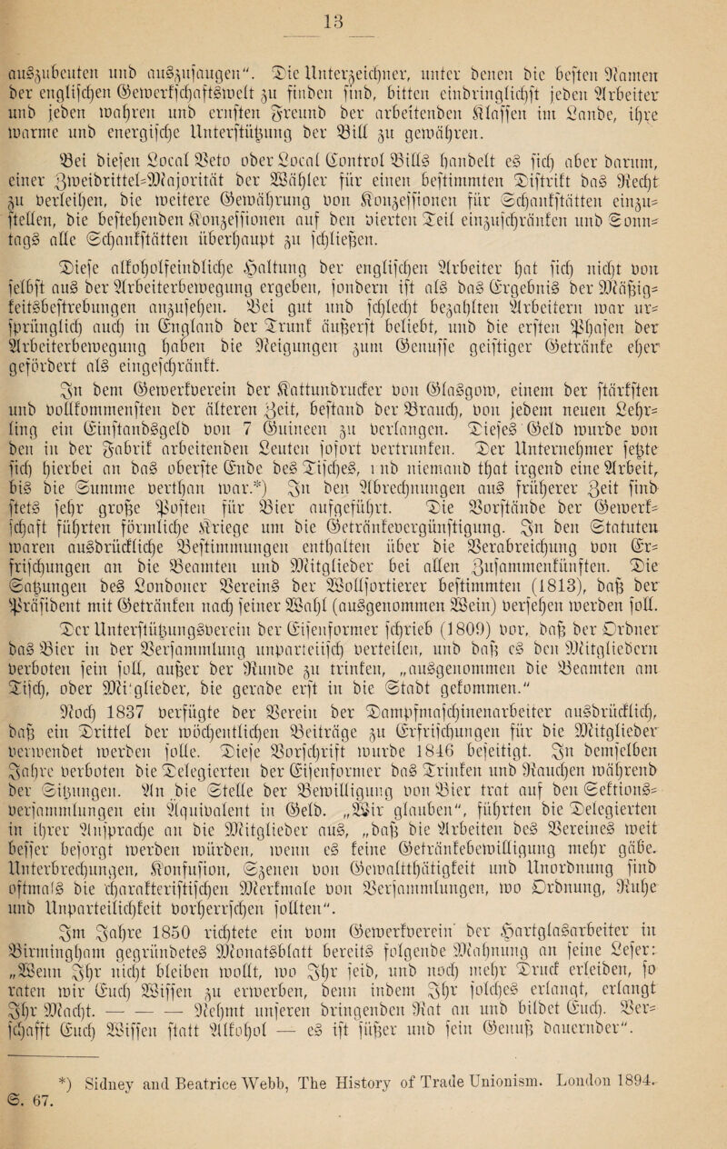 auSjubeuten unb auS^ufaugen. S)ie Unterzeichner, unter beneit Me Befteit -Spanien ber engü|djen Semerfjd)aftSmelt 511 finbett finb, bitten einbringlid)ft jeben Arbeiter unb jeben magren unb ernften greunb ber arbeitenben klaffen im Sanbe, ihre Warnte unb energijefje Unterftütjung ber 93iU 511 geiuätjren. 03et biejett Socal Veto ober Socal Sontrol VidS banbett eS fiel) aber baritm, einer gmeibrittelSDfajorität ber 28dt)ter für einen beftimmten diftrift baS 9iecf)t 511 Perleil)en, bie weitere Semäl)rung Don ^onjeffiotten für Sd)anfftätten einju* fteden, bie befteljenben ^onjeffionen auf ben vierten Seil einjufchränfen unb Sonn* tagg ade Sdjanfftätten überhaupt ^u fdjliehen. SDiefe aI!0d)oXfeinb 1 icf)e Spaltung ber englifdjeit Arbeiter f)at fiel) Pott felbft auS ber Arbeiterbemegung ergeben, jonbern ift als baS (Ergebnis ber Vfäfjig^ feitSbeftrebungen anjufeheit. Vei gut unb fcf)ted)t bezahlten Arbeitern toar ur* fprüngtid) and) in Sttglanb ber drunf äugerft beliebt, unb bie erften ^bafen ber Arbeiterbemegung ba^ert bie Neigungen junt Seituffe geiftiger Setränfe eher geförbert als eingefcfjränft. gn bent SemerfDerein ber tüüttunbrnder Don SlaSgom, einem ber ftärfften unb Dodfommenften ber älteren Veit, beftanb ber Vrancf), Don jebem neuen Sehr- Xirtg ein ShtftanbSgelb Don 7 (Suineen 51t Dertangen. Wiefel '©elb mürbe Don ben in ber gabrif arbeitenben Seutcit fofort Dertrunfen. der Unternehmer felgte fid) hierbei an baS oberfte Snbe beS difdjeS, mb niemand tf)at irgenb eineArbeiü bis bie Summe Dertl)an mar.*) git ben Abrechnungen auS früherer Qcit finb ftetg fef)r große ißofteit für Vier aufgeführt. die Vorftänbe ber Semerf* jehaft führten förmliche Kriege um bie Setränfeoergünftigung. gn ben (Statuten mareit auSbrüdlicf)e Veftimmungen enthalten über bie Verabreichung Don Sr* frifd)nngen an bie Beamten unb iOcitglieber bei aden ßnfammentünften. die Satzungen beS Sonboiter Vereint ber SBodfortierer beftimmten (1813), baß ber ^räfibent mit (Getränten nach feiner 28al)l (ausgenommen 28ein) Derfefjeit merben fod. (Ser UnterftüßungSDereiit ber Sifenformer fcfjrieb (1809) Dor, baß ber Orbiter baS Vier in ber Verfammluitg unparteiisch Derteilen, unb baß eS ben Oliitglieöcrn Derboten fein fod, außer ber Vunbe 51t trinfen, „ausgenommen bie Beamten am difd), ober ÜDlüglieber, bie gerabe erft in bie (Stabt gefommen. Aod) 1837 Derfügte ber Verein ber dampfmajd)inenarbeiter auSbrücflid), baß ein drittel ber möd)entlid)en Veiträge 51t Srfrijdgxngen für bie üDtttgliebev Dermenbet merben fode. dieje Vorschrift mürbe 1816 bejeitigt. gn bemfetben gat)re Derboten bie delegierten ber Sijenfornter baS drinfett unb Stauchen mäljrenb ber Sitzungen. An „bie Stede ber Vemidigung Don Vier trat auf ben SeftionS* Derjammlungett ein ÄquiDalent in Selb. „28ir glauben, führten bie delegierten in i()rer Anfpradje au bie SDcitgXieber auS, „bah bie Arbeiten beS Vereines meit B eff er bejorgt merben mürben, meint eS feine Setränfebemidigung mehr gäbe. Unterbrechungen, ®onfufion, Svenen Don Semalttl)ätigfeit unb Unorbnung finb oftmals bie d)arafteriftifd)en OAerfmale Don Verjammlungen, mo Drbnung, Vulje unb Unparteilichfeit Dorherrfcßen fottten. gm gafjre 1850 richtete ein Dom SemerfDerein ber ^>artgXaSarbeiter in Virminghant gegrünbeteS OOconatSblatt bereits folgettbe Mahnung an feine Sefer: „28entt ghr nicht bleiben modt, mo ghr feib, unb nod) mehr druef erleiben, fo raten mir Sud) Sßiffen 5U ermerben, beult inbent gf)r folcßeS erlangt, erlangt ghr sIRad)t.-— — 9tef)mt unferett bringenben Vat an unb bilbet Sud). Ver* fd)afft Sud) SSiffeit ftatt Alfol)ol — eS ift füßer unb fein Seituß bauernber. *) Sidney and Beatrice Webb, The History of Trade Unionism. London 1894. 6. 67.