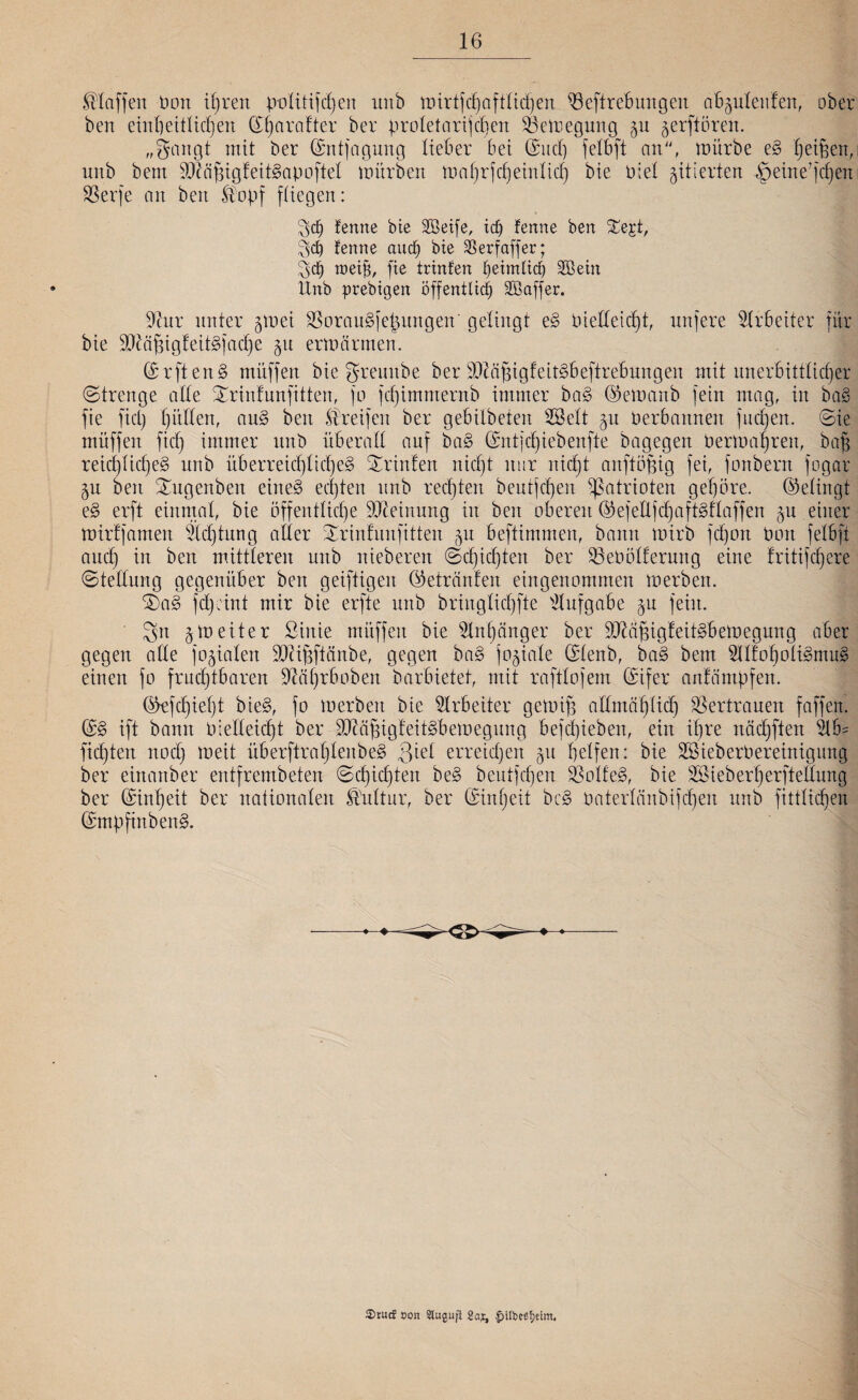 klaffen üott 6)reit politischen unb mirtfdjaftlidjen $3eftrebungeit abguleufen, ober bert einheitlichen Sharafter ber proletarischen SSemegung gu gerftören. „Sangt mit ber ©ntfagung lieber bet (Such felbft an, mürbe eS hetzen, unb bent 9!}iläptgfeitSapoftel mürben mahrfdjeinlid) bie Ptet gitterten -fpeine’jcheit SSerfe an ben Stopf fliegen: $c£) femte bte Söetfe, idj fenrte ben %$%k, fenne auch bte Serfaffer; $d> roeijs, fte trinfen beimltd) SBein ltnb prebtgen öffentlich dßaffer. iftnr unter gmei SÖorauSjepitngen' gelingt eS t)ielleid)t, nufere Arbeiter für bie SKäfsigteitSjadje gtt ermärmen. (SrftenS müffett bie greuitbe ber iDMpigfeitSbeftrebungen mit unerbittlicher (Strenge alle ^rintnnfitten, jo jcf)imnternb immer baS ©emanb fein mag, in baS fte fiel) hüllen, auS beit Streifen ber gebilbeten SSelt gu Oerbannen finden. Sie müffen fich immer unb überall auf baS Sntjcl)iebenfte bagegen Oermagreit, baf reicl)liche§ unb überreichliches Printen nicht nur nicht aitftöjjig fei, fonbern fogar gn beit Xugenben eines echten unb rechten beutjdjen Patrioten gehöre. (Gelingt eS erft einmal, bie öffentliche Meinung in ben oberen (33ejeÜjd)aftStlaffen gu einer mirtjamen Achtung aller Srinfuitfitten gu beftimmen, bann mirb fchoit Ooit felbft auch w &eit mittleren unb nieberen Schichten ber SBeOölfermtg eine tritifchere Stellung gegenüber ben geiftigeit (Getränten eingenommen merben. SDaS fdpint mir bie erfte unb bringlichfte Aufgabe gu fein. Sn gm eiter ßinie müffen bie Anhänger ber ^äfngfeitSbemegung aber gegen alle fogialen 9Dti§ftänbe, gegen baS jogiale Slenb, baS bem OT'oholiSmuS einen fo fruchtbaren 9£ftfjrboben barbietet, mit raftlojem (Sifer anlämpfen. ökfchiel)t bieS, fo merben bie Arbeiter getuif} allmählich Vertrauen faffen. SS ift bann Oielleicht ber SDMjsigteitSbemegung bejdjiebett, ein ihre nädjften 2lb= fichten nod) meit überftrahleitbeS 3tel erreidjen gtt helfen: bie SBieberPereinigung ber einanber entfrembeten Schichten beS beutjefjen 33olfeS, bie 223ieberherftelbung ber Einheit ber nationalen Kultur, ber (Einheit bcS oaterlänbijchen unb fittlidjen SmpfittbenS. 2>mcf t»on 5tugujl Saj, fntbeßtieim.