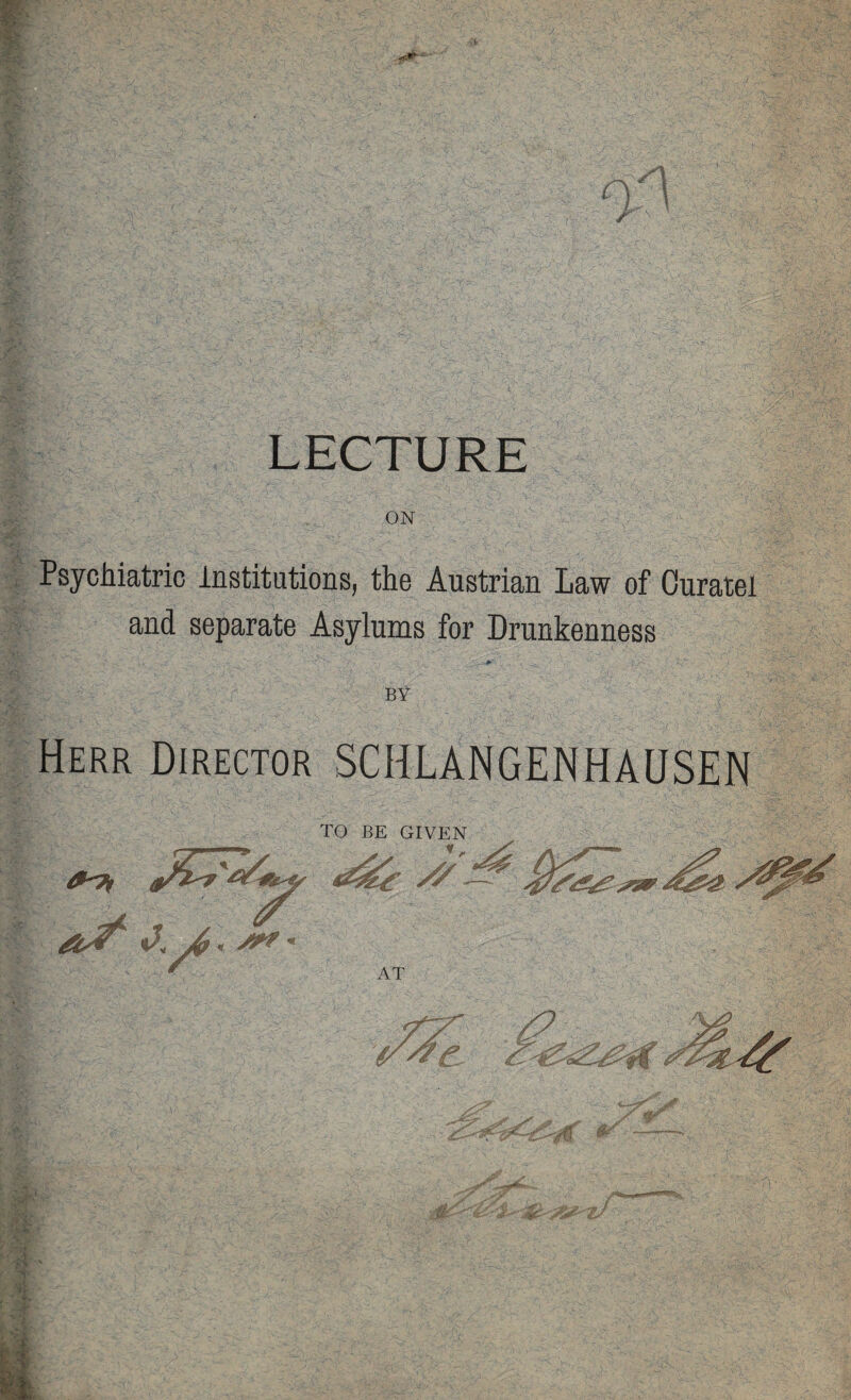 0^ ■‘i i.x LECTURE ON ^Psychiatric institutions, the Austrian Law of Ouratel and separate Asylums for Drunkenness BY Herr Director SCHLANGENHAUSEN TO BE GIVEN //^ AT vr 