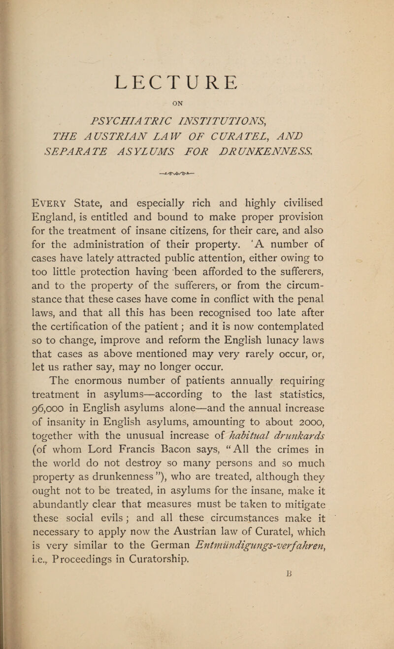 LECTURE ON PSYCHIATRIC INSTITUTIONS, THE AUSTRIAN LAW OF CURATE!, AND SEPARATE ASYLUMS FOR DRUNKENNESS, Every State, and especially rich and highly civilised England, is entitled and bound to make proper provision for the treatment of insane citizens, for their care, and also for the administration of their property. 'A number of cases have lately attracted public attention, either owing to too little protection having ’been afforded to the sufferers, and to the property of the sufferers, or from the circum¬ stance that these cases have come in conflict with the penal laws, and that all this has been recognised too late after the certification of the patient; and it is now contemplated so to change, improve and reform the English lunacy laws that cases as above mentioned may very rarely occur, or, let us rather say, may no longer occur. The enormous number of patients annually requiring treatment in asylums—according to the last statistics, 96,000 in English asylums alone—and the annual increase of insanity in English asylums, amounting to about 2000, together with the unusual increase of habitual drunkards (of whom Lord Francis Bacon says, “All the crimes in the world do not destroy so many persons and so much property as drunkenness ”), who are treated, although they ought not to be treated, in asylums for the insane, make it abundantly clear that measures must be taken to mitigate these social evils ; and all these circumstances make it necessary to apply now the Austrian law of Curatel, which is very similar to the German Entmiindigungs-verfahren, i.e., Proceedings in Curatorship. li