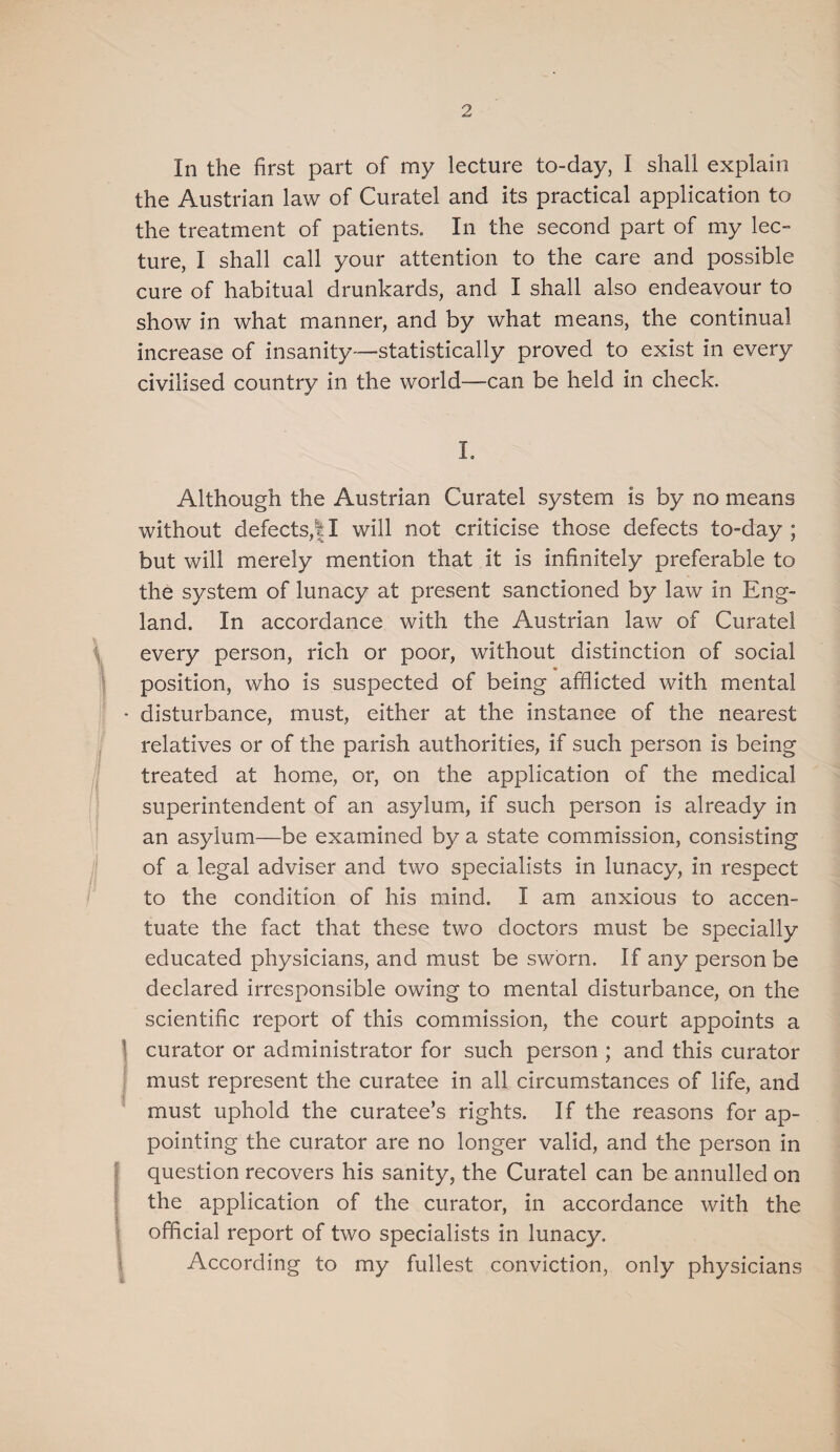 In the first part of my lecture to-day, I shall explain the Austrian law of Curatel and its practical application to the treatment of patients. In the second part of my lec¬ ture, I shall call your attention to the care and possible cure of habitual drunkards, and I shall also endeavour to show in what manner, and by what means, the continual increase of insanity—statistically proved to exist in every civilised country in the world—can be held in check. L Although the Austrian Curatel system is by no means without defects,!I will not criticise those defects to-day; but will merely mention that it is infinitely preferable to the system of lunacy at present sanctioned by law in Eng¬ land. In accordance with the Austrian law of Curatel every person, rich or poor, without distinction of social position, who is suspected of being afflicted with mental • disturbance, must, either at the instance of the nearest relatives or of the parish authorities, if such person is being treated at home, or, on the application of the medical superintendent of an asylum, if such person is already in an asylum—be examined by a state commission, consisting of a legal adviser and two specialists in lunacy, in respect to the condition of his mind. I am anxious to accen¬ tuate the fact that these two doctors must be specially educated physicians, and must be sworn. If any person be declared irresponsible owing to mental disturbance, on the scientific report of this commission, the court appoints a ] curator or administrator for such person ; and this curator i must represent the curatee in all circumstances of life, and must uphold the curatee’s rights. If the reasons for ap¬ pointing the curator are no longer valid, and the person in { question recovers his sanity, the Curatel can be annulled on I the application of the curator, in accordance with the I official report of two specialists in lunacy. I According to my fullest conviction, only physicians