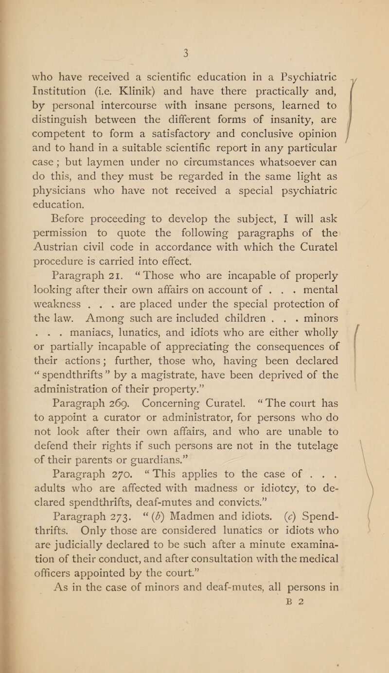 who have received a scientific education in a Psychiatric Institution (i.e. Klinik) and have there practically and, by personal intercourse with insane persons, learned to distinguish between the different forms of insanity, are competent to form a satisfactory and conclusive opinion and to hand in a suitable scientific report in any particular case ; but laymen under no circumstances whatsoever can do this, and they must be regarded in the same light as physicians who have not received a special psychiatric education. Before proceeding to develop the subject, I will ask permission to quote the following paragraphs of the Austrian civil code in accordance with which the Curatel procedure is carried into effect. Paragraph 21. “Those who are incapable of properly looking after their own affairs on account of . . . mental weakness . . . are placed under the special protection of the law. Among such are included children . . . minors . . . maniacs, lunatics, and idiots who are either wholly or partially incapable of appreciating the consequences of their actions; further, those who, having been declared “ spendthrifts ” by a magistrate, have been deprived of the administration of their property.” Paragraph 269. Concerning Curatel. “ The court has to appoint a curator or administrator, for persons who do not look after their own affairs, and who are unable to defend their rights if such persons are not in the tutelage of their parents or guardians.” Paragraph 270. “ This applies to the case of . . . adults who are affected with madness or idiotcy, to de¬ clared spendthrifts, deaf-mutes and convicts.” Paragraph 273. “ {b) Madmen and idiots, {c) Spend¬ thrifts. Only those are considered lunatics or idiots who are judicially declared to be such after a minute examina¬ tion of their conduct, and after consultation with the medical officers appointed by the court.” As in the case of minors and deaf-mutes, all persons in B 2