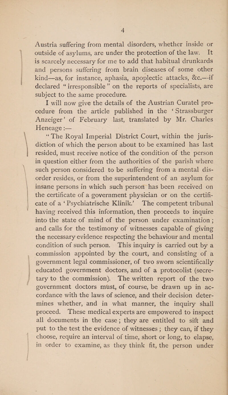 Austria suffering from mental disorders, whether inside or outside of asylums, are under the protection of the law. It is scarcely necessary for me to add that habitual drunkards and persons suffering from brain diseases of some other kind—as, for instance, aphasia, apoplectic attacks, &c.—if declared “ irresponsible ” on the reports of specialists, are subject to the same procedure. I will now give the details of the Austrian Curatel pro¬ cedure from the article published in the ‘ Strassburger Anzeiger’ of February last, translated by Mr. Charles Heneage:— “ The Royal Imperial District Court, within the juris¬ diction of which the person about to be examined has last resided, must receive notice of the condition of the person in question either from the authorities of the parish where such person considered to be suffering from a mental dis¬ order resides, or from the superintendent of an asylum for insane persons in which such person has been received on the certificate of a government physician or on the certifi¬ cate of a ‘ Psychiatrische Klinik.’ The competent tribunal having received this information, then proceeds to inquire into the state of mind of the person under examination ; and calls for the testimony of witnesses capable of giving the necessary evidence respecting the behaviour and mental condition of such person. This inquiry is carried out by a commission appointed by the court, and consisting of a government legal commissioner, of two sworn scientifically educated government doctors, and of a protocolist (secre¬ tary to the commission). The written report of the two government doctors must, of course, be drawn up in ac¬ cordance with the laws of science, and their decision deter¬ mines whether, and in what manner, the inquiry shall proceed. These medical experts are empowered to inspect all documents in the case ; they are entitled to sift and put to the test the evidence of witnesses ; they can, if they choose, require an interval of time, short or long, to elapse, in order to examine, as they think fit, the person under