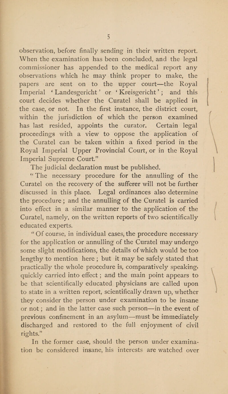 observation, before finally sending in their written report. When the examination has been concluded, and the legal commissioner has appended to the medical report any observations which he may think proper to make, the papers are sent on to the upper court—the Royal Imperial ‘ Landesgericht ’ or ‘ Kreisgericht ’ ; and this court decides whether the Curatel shall be applied in the case, or not. In the first instance, the district court, within the jurisdiction of which the person examined has last resided, appoints the curator. Certain legal proceedings with a view to oppose the application of the Curatel can be taken within a fixed period in the Royal Imperial Upper Provincial Court, or in the Royal Imperial Supreme Court.” The judicial declaration must be published. “ The necessary procedure for the annulling of the Curatel on the recovery of the sufferer will not be further discussed in this place. Legal ordinances also determine the procedure ; and the annulling of the Curatel is carried into effect in a similar manner to the application of the Curatel, namely, on the written reports of two scientifically educated experts. “ Of course, in individual cases, the procedure necessary for the application or annulling of the Curatel may undergo some slight modifications, the details of which would be too lengthy to mention here ; but it may be safely stated that practically the whole procedure is, comparatively speakings quickly carried into effect; and the main point appears to be that scientifically educated physicians are called upon to state in a written report, scientifically drawn up, whether they consider the person under examination to be insane or not; and in the latter case such person—in the event of previous confinement in an asylum—must be immediately discharged and restored to the full enjoyment of civil rights.” In the former case, should the person under examina¬ tion be considered insane, his interests are watched over