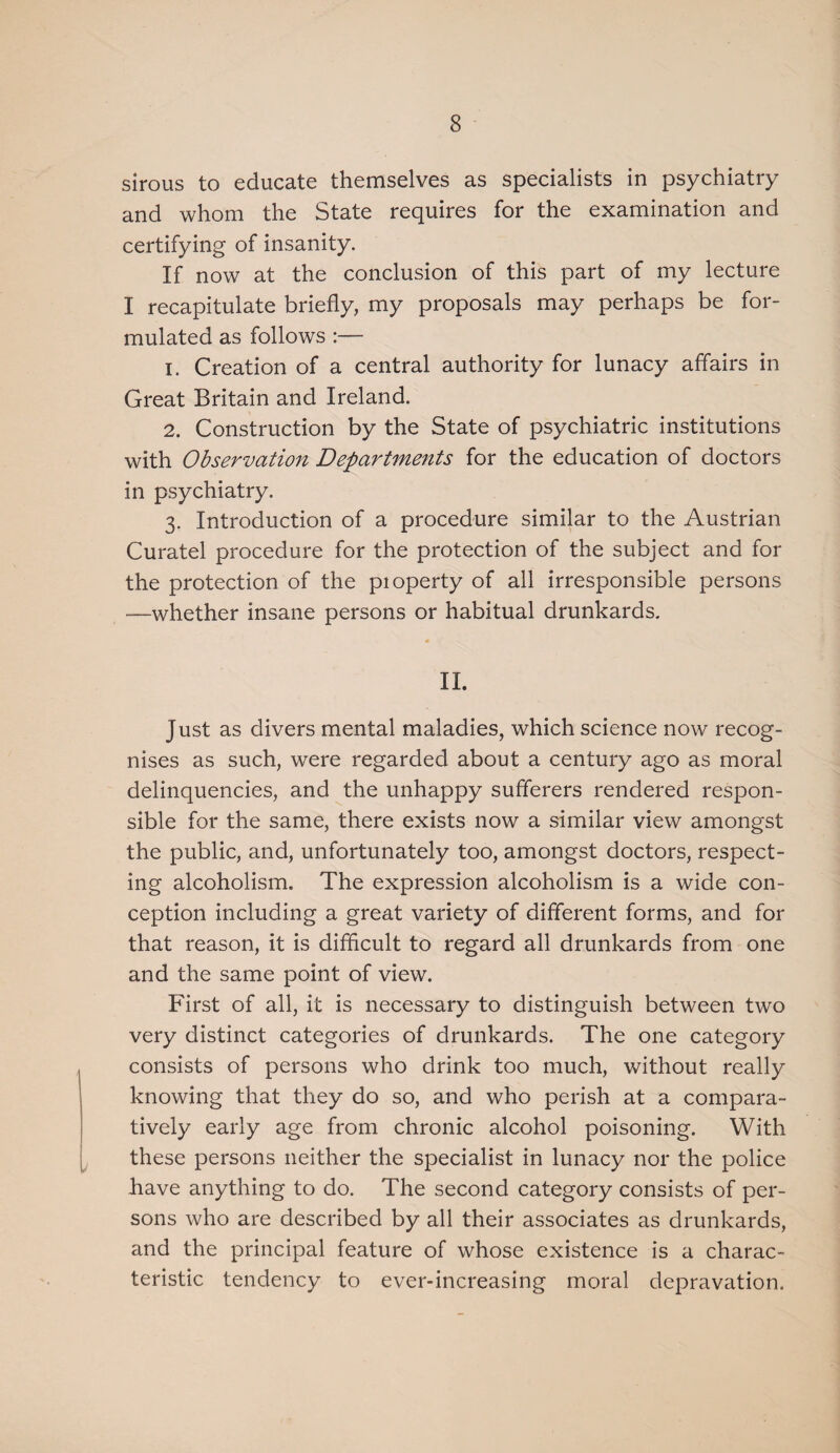 sirous to educate themselves as specialists in psychiatry and whom the State requires for the examination and certifying of insanity. If now at the conclusion of this part of my lecture I recapitulate briefly, my proposals may perhaps be for¬ mulated as follows :— 1. Creation of a central authority for lunacy affairs in Great Britain and Ireland. 2. Construction by the State of psychiatric institutions with Observation Departments for the education of doctors in psychiatry. 3. Introduction of a procedure similar to the Austrian Curatel procedure for the protection of the subject and for the protection of the pioperty of all irresponsible persons —whether insane persons or habitual drunkards. 11. Just as divers mental maladies, which science now recog¬ nises as such, were regarded about a century ago as moral delinquencies, and the unhappy sufferers rendered respon¬ sible for the same, there exists now a similar view amongst the public, and, unfortunately too, amongst doctors, respect¬ ing alcoholism. The expression alcoholism is a wide con¬ ception including a great variety of different forms, and for that reason, it is difficult to regard all drunkards from one and the same point of view. First of all, it is necessary to distinguish between two very distinct categories of drunkards. The one category consists of persons who drink too much, without really knowing that they do so, and who perish at a compara¬ tively early age from chronic alcohol poisoning. With these persons neither the specialist in lunacy nor the police have anything to do. The second category consists of per¬ sons who are described by all their associates as drunkards, and the principal feature of whose existence is a charac¬ teristic tendency to ever-increasing moral depravation.