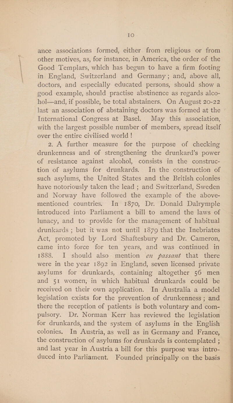 ance associations formed, either from religious or from other motives, as, for instance, in America, the order of the Good Templars, which has begun to have a firm footing in England, Switzerland and Germany; and, above all, doctors, and especially educated persons, should show a good example, should practise abstinence as regards alco¬ hol—and, if possible, be total abstainers. On August 20-22 last an association of abstaining doctors was formed at the International Congress at Basel. May this association, with the largest possible number of members, spread itself over the entire civilised world ! 2. A further measure for the purpose of checking drunkenness and of strengthening the drunkard’s power of resistance against alcohol, consists in the construc¬ tion of asylums for drunkards. In the construction of such asylums, the United States and the British colonies have notoriously taken the lead ; and Switzerland, Sweden and Norway have followed the example of the above- mentioned countries. In 1870, Dr. Donald Dalrymple introduced into Parliament a bill to amend the laws of lunacy, and to provide for the management of habitual drunkards ; but it was not until 1879 that the Inebriates Act, promoted by Lord Shaftesbury and Dr. Cameron, came into force for ten years, and was continued in 1888. I should also mention en passant that there were in the year 1892 in England, seven licensed private asylums for drunkards, containing altogether 56 men and 51 women, in which habitual drunkards could be received on their own application. In Australia a model legislation exists for the prevention of drunkenness ; and there the reception of patients is both voluntary and com¬ pulsory. Dr. Norman Kerr has reviewed the legislation for drunkards, and the system of asylums in the English colonies. In Austria, as well as in Germany and France, the construction of asylums for drunkards is contemplated ; and last year in Austria a bill for this purpose was intro¬ duced into Parliament. Founded principally on the basis