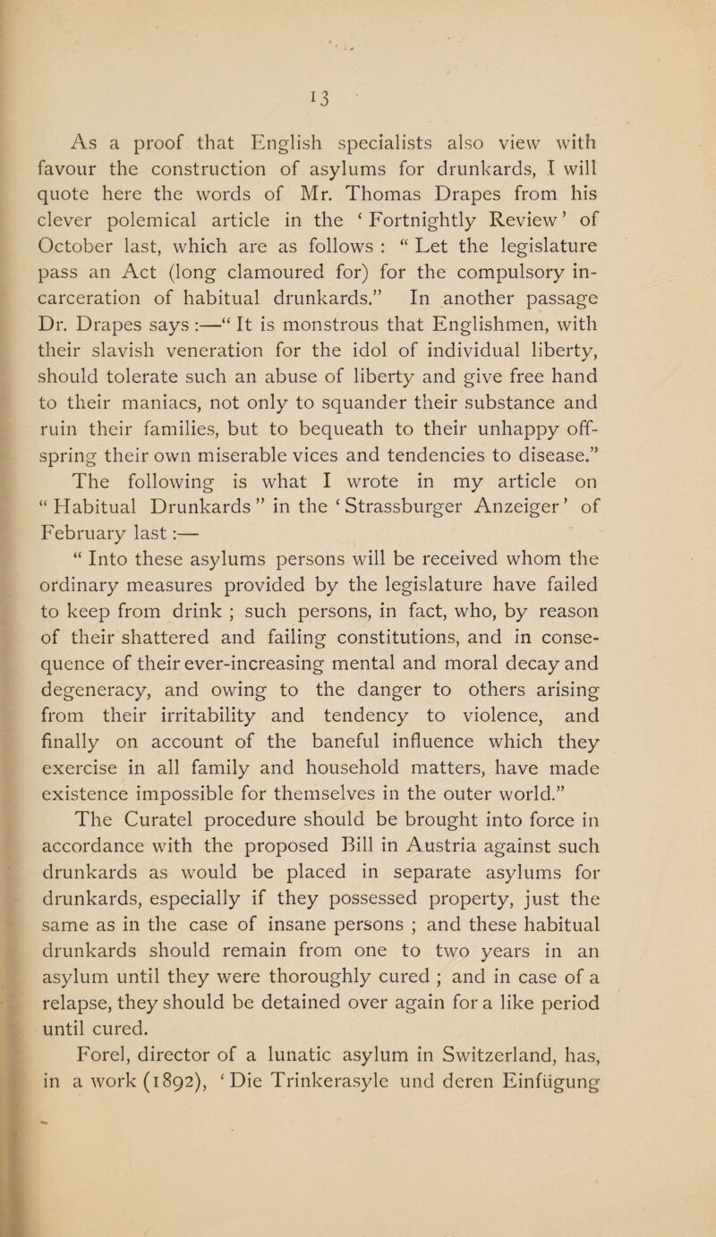 As a proof that English specialists also view with favour the construction of asylums for drunkards, I will quote here the words of Mr. Thomas Drapes from his clever polemical article in the ‘Fortnightly Review’ of October last, which are as follows : “ Let the legislature pass an Act (long clamoured for) for the compulsory in¬ carceration of habitual drunkards.” In another passage Dr. Drapes says :—“ It is monstrous that Englishmen, with their slavish veneration for the idol of individual liberty, should tolerate such an abuse of liberty and give free hand to their maniacs, not only to squander their substance and ruin their families, but to bequeath to their unhappy off¬ spring their own miserable vices and tendencies to disease.” The following is what I wrote in my article on “Habitual Drunkards ” in the ‘ Strassburger Anzeiger’ of February last:— “ Into these asylums persons will be received whom the ordinary measures provided by the legislature have failed to keep from drink ; such persons, in fact, who, by reason of their shattered and failing constitutions, and in conse¬ quence of their ever-increasing mental and moral decay and degeneracy, and owing to the danger to others arising from their irritability and tendency to violence, and finally on account of the baneful influence which they exercise in all family and household matters, have made existence impossible for themselves in the outer world.” The Curatel procedure should be brought into force in accordance with the proposed Bill in Austria against such drunkards as would be placed in separate asylums for drunkards, especially if they possessed property, just the same as in the case of insane persons ; and these habitual drunkards should remain from one to two years in an asylum until they were thoroughly cured ; and in case of a relapse, they should be detained over again for a like period until cured. Forel, director of a lunatic asylum in Switzerland, has, in a work (1892), ‘Die Trinkerasyle und deren Einfiigung