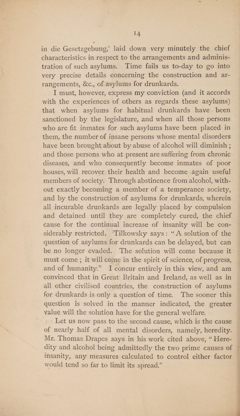 in die Gesetzgebung,’ laid down very minutely the chief characteristics in respect to the arrangements and adminis¬ tration of such asylums. Time fails us to-day to go into very precise details concerning the construction and ar¬ rangements, &c., of asylums for drunkards. I must, however, express my conviction (and it accords with the experiences of others as regards these asylums) that when asylums for habitual drunkards have been sanctioned by the legislature, and when all those persons who are fit inmates for such asylums have been placed in them, the number of insane persons whose mental disorders have been brought about by abuse of alcohol will diminish ; and those persons who at present are suffering from chronic diseases, and who consequently become inmates of poor houses, will recover their health and become again useful members of society. Through abstinence from alcohol, with¬ out exactly becoming a member of a temperance society, and by the construction of asylums for drunkards, wherein all incurable drunkards are legally placed by compulsion and detained until they are completely cured, the chief cause for the continual increase of insanity will be con¬ siderably restricted. Tilkowsky says: “A solution of the question of asylums for drunkards can be delayed, but can be no longer evaded. The solution will come because it must come ; it will come in the spirit of science, of progress, and of humanity.” I concur entirely in this view, and am convinced that in Great Britain and Ireland, as well as in all other civilised countries, the construction of asylums for drunkards is only a question of time. The sooner this question is solved in the manner indicated, the greater value will the solution have for the general welfare. Let us now pass to the second cause, which is the cause of nearly half of all mental disorders, namely, heredity. Mr. Thomas Drapes says in his work cited above, “ Here¬ dity and alcohol being admittedly the two prime causes of insanity, any measures calculated to control either factor would tend so far to limit its spread.”