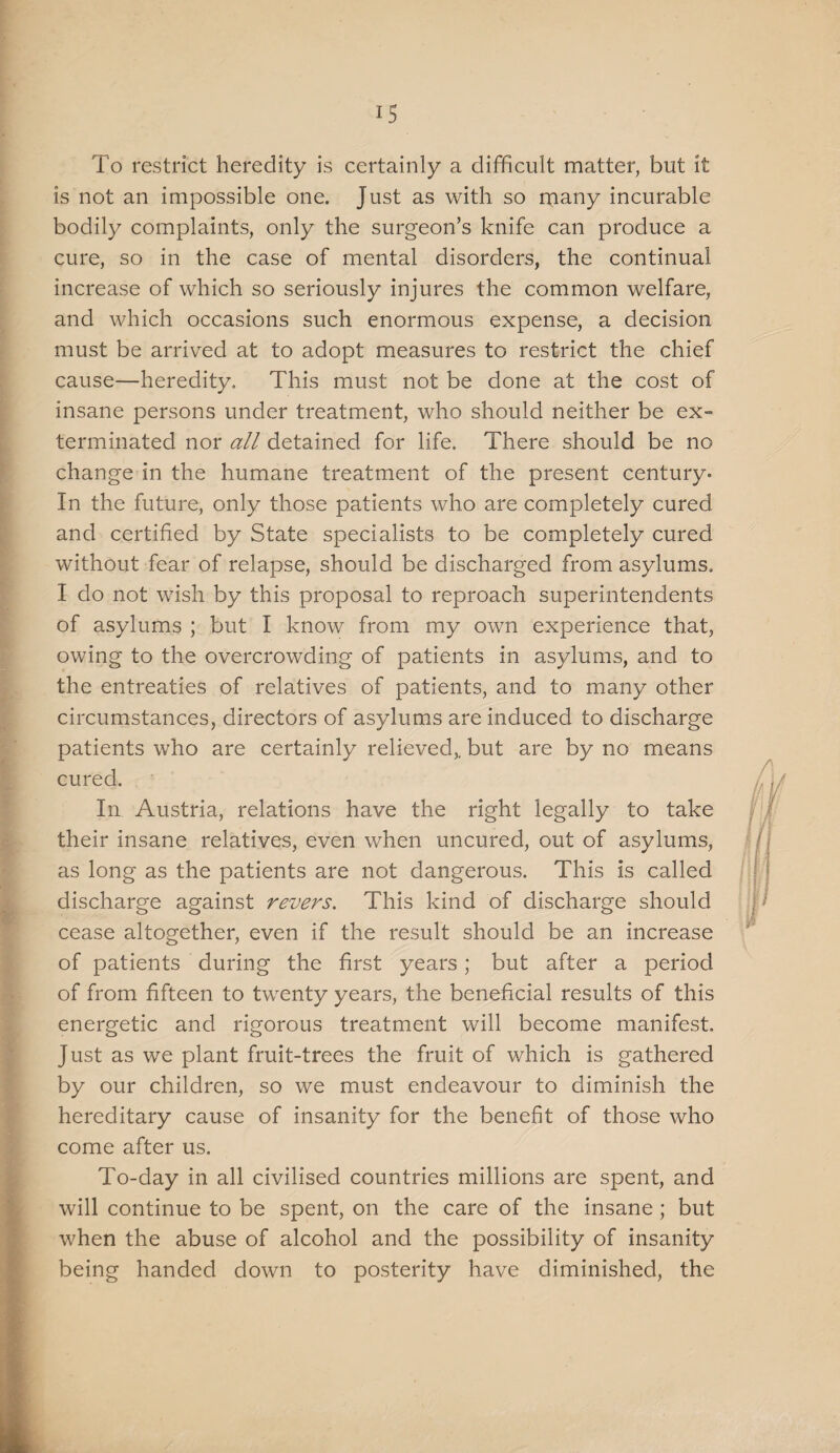 IS To restrict heredity is certainly a difficult matter, but it is not an impossible one. Just as with so many incurable bodily complaints, only the surgeon’s knife can produce a cure, so in the case of mental disorders, the continual increase of which so seriously injures the common welfare, and which occasions such enormous expense, a decision must be arrived at to adopt measures to restrict the chief cause—heredity. This must not be done at the cost of insane persons under treatment, who should neither be ex¬ terminated nor all detained for life. There should be no change in the humane treatment of the present century- In the future, only those patients who are completely cured and certified by State specialists to be completely cured without fear of relapse, should be discharged from asylums. I do not wish by this proposal to reproach superintendents of asylums ; but I know from my own experience that, owing to the overcrowding of patients in asylums, and to the entreaties of relatives of patients, and to many other circumstances, directors of asylums are induced to discharge patients who are certainly relieved,, but are by no means cured. Ill Austria, relations have the right legally to take their insane relatives, even when uncured, out of asylums, as long as the patients are not dangerous. This is called discharge against revers. This kind of discharge should cease altogether, even if the result should be an increase of patients during the first years; but after a period of from fifteen to twenty years, the beneficial results of this energetic and rigorous treatment will become manifest. Just as we plant fruit-trees the fruit of which is gathered by our children, so we must endeavour to diminish the hereditary cause of insanity for the benefit of those who come after us. To-day in all civilised countries millions are spent, and will continue to be spent, on the care of the insane; but when the abuse of alcohol and the possibility of insanity being handed down to posterity have diminished, the