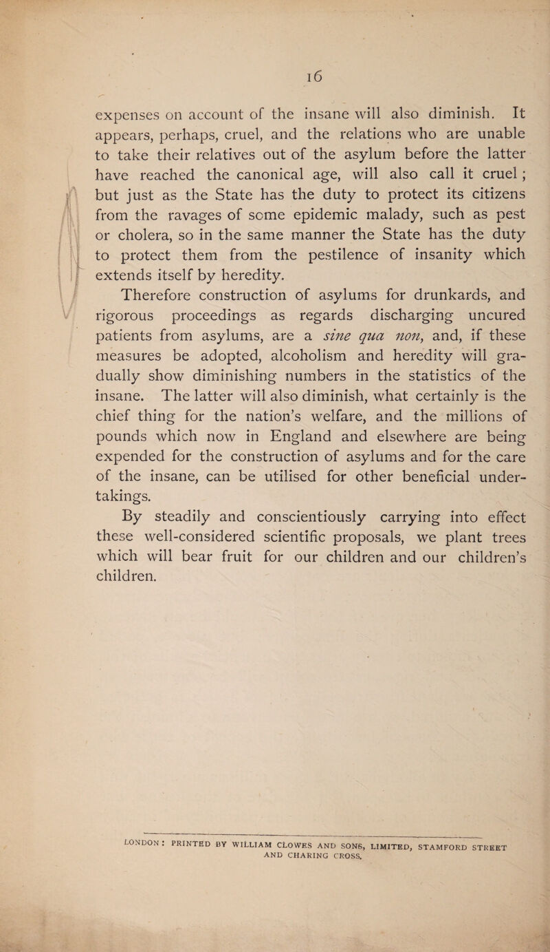 expenses on account of the insane will also diminish. It appears, perhaps, cruel, and the relations who are unable to take their relatives out of the asylum before the latter have reached the canonical age, will also call it cruel; but just as the State has the duty to protect its citizens from the ravages of some epidemic malady, such as pest or cholera, so in the same manner the State has the duty to protect them from the pestilence of insanity which extends itself by heredity. Therefore construction of asylums for drunkards, and rigorous proceedings as regards discharging uncured patients from asylums, are a sine qua mUy and, if these measures be adopted, alcoholism and heredity will gra¬ dually show diminishing numbers in the statistics of the insane. The latter will also diminish, what certainly is the chief thing for the nation’s welfare, and the millions of pounds which now in England and elsewhere are being expended for the construction of asylums and for the care of the insane, can be utilised for other beneficial under¬ takings. By steadily and conscientiously carrying into effect these well-considered scientific proposals, we plant trees which will bear fruit for our children and our children’s children. LONDON . PRINTED BY WILLIAM CLOWES AND SONS, LIMITED, STAMFORD STREET AND CHARING CROSS.