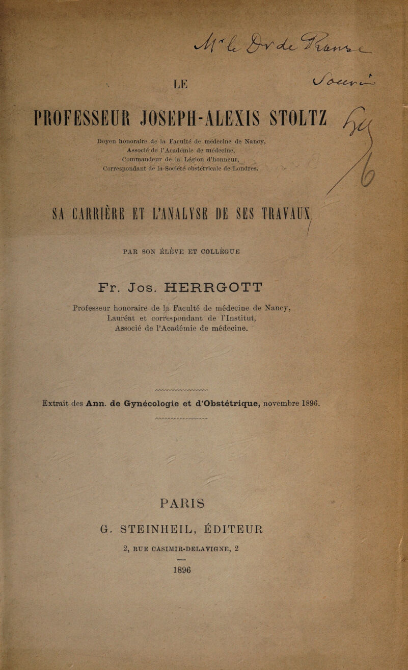 LE PROFESSEUR JOSEPH-ALEXIS Doyen honoraire de la Faculté de médecine de Nancy, Associé de l’Académie de médecine, Commandeur de la Légion d’honneur, Correspondant de la Société obstétricale de Londres. SA CARRIÈRE ET L’ANALYSE DE SES TRAVAUX PAR BON ÉLÈVE ET COLLÈGUE Fr. Jos. HERRGOTT Professeur honoraire de fâ Faculté de médecine de Nancj^, Lauréat et correspondant de l’Institut, Associé de l’Académie de médecine. Extrait des Ann. de Gynécologie et d’Obstétrique, novembre 1896. PARIS G. STEINHEIL, ÉDITEUR 2, RUE CASIMIR-DBLAVIGNE, 2 1896