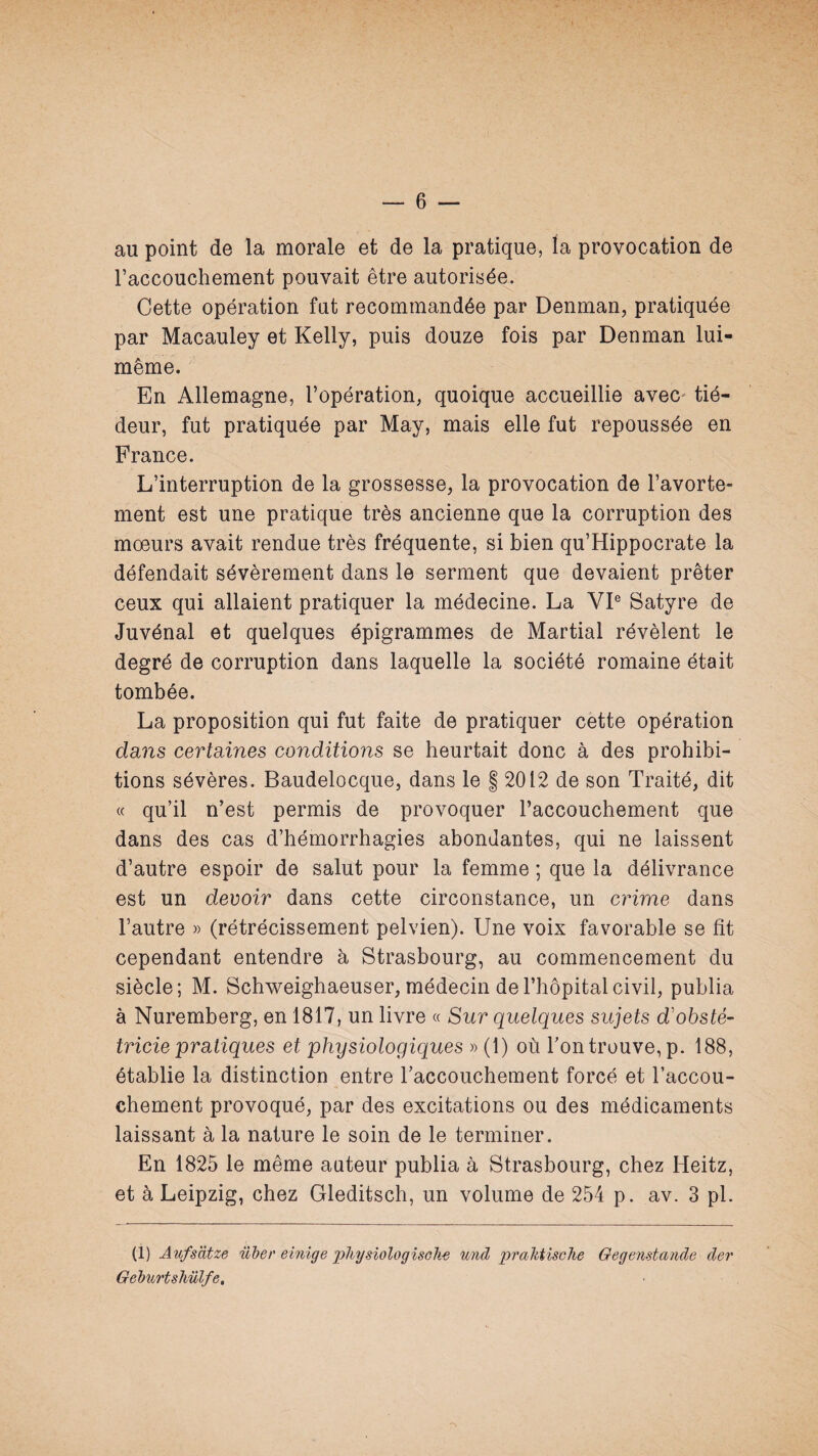 au point de la morale et de la pratique, la provocation de raccouchement pouvait être autorisée. Cette opération fut recommandée par Denman, pratiquée par Macauley et Kelly, puis douze fois par Denman lui- même. En Allemagne, l’opération, quoique accueillie avec tié¬ deur, fut pratiquée par May, mais elle fut repoussée en France. L’interruption de la grossesse, la provocation de l’avorte¬ ment est une pratique très ancienne que la corruption des mœurs avait rendue très fréquente, si bien qu’Hippocrate la défendait sévèrement dans le serment que devaient prêter ceux qui allaient pratiquer la médecine. La VP Satyre de Juvénal et quelques épigrammes de Martial révèlent le degré de corruption dans laquelle la société romaine était tombée. La proposition qui fut faite de pratiquer cette opération dans certaines conditions se heurtait donc à des prohibi¬ tions sévères. Baudelocque, dans le § 2012 de son Traité, dit « qu’il n’est permis de provoquer l’accouchement que dans des cas d’hémorrhagies abondantes, qui ne laissent d’autre espoir de salut pour la femme ; que la délivrance est un devoir dans cette circonstance, un crime dans l’autre » (rétrécissement pelvien). Une voix favorable se fit cependant entendre à Strasbourg, au commencement du siècle; M. Schweighaeuser, médecin de l’hôpital civil, publia à Nuremberg, en 1817, un livre « Sur quelques sujets d'obsté- tricie pratiques et physiologiques » (1) où Ton trouve, p. 188, établie la distinction entre l’accouchement forcé et l’accou¬ chement provoqué, par des excitations ou des médicaments laissant à la nature le soin de le terminer. En 1825 le même auteur publia à Strasbourg, chez Heitz, et à Leipzig, chez Gleditsch, un volume de 254 p. av. 3 pl. (1) Aufsdtze über emige pJiÿsiologîsGk^ mid praMische Gegenstande der Geburtshülfe,