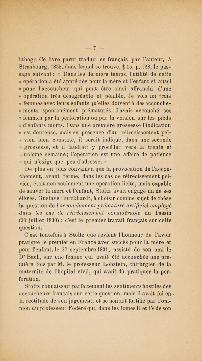 lithogr. Ce livre parut traduit en français par l’auteur, à Strasbourg, 1835, dans lequel se trouve, | 15, p. 228, le pas¬ sage suivant : « Dans les derniers temps, l’utilité de cette a opération a été appréciée pour la mère et l’enfant et aussi « pour l’accoucheur qui peut être ainsi affranchi d’une « opération très désagréable et pénible. Je vois ici trois « femmes avec leurs enfants qu’elles doivent à desaccouche- « ments spontanément prématurés. J’avais accouché ces « femmes par la perforation ou par la version sur les pieds « d’enfants morts. Dans une première grossesse l’indication a est douteuse, mais en présence d’un rétrécissement pel- « vien bien constaté, il serait indiqué, dans une seconde « grossesse, et il faudrait y procéder vers la trente et «unième semaine; l’opération est une affaire de patience « qui n’exige que peu d’adresse. » De plus en plus convaincu que la provocation de l’accou¬ chement, avant terme, dans les cas de rétrécissement pel¬ vien, était non seulement une opération licite, mais capable de sauver la mère et l’enfant, Stoltz avait engagé un de ses élèves, Gustave Burckhardt, à choisir comme sujet de thèse la question de Vaccouchement prérricituré artificiel employé dans les cas de rétrécissement considérable du bassin (30 juillet 1830) ; c’est le premier travail français sur cette question. C’est toutefois à Stoltz que revient l’honneur de l’avoir pratiqué le premier en France avec succès pour la mère et pour l’enfant, le 27 septembre 1831, assisté de son ami le D** Bach, sur une femme qui avait été accouchée une pre¬ mière fois par M. le professeur Lobstein, chirürgien de la maternité de l’hôpital civil, qui avait dû pratiquer la per¬ foration. Stoltz connaissait parfaitement les sentiments hostiles des accoucheurs français sur cette question, mais il avait foi en • la rectitude de son jugement, et se sentait fortifié par l’opi¬ nion du professeur Fodéré qui, dans les tomes II et IV de son